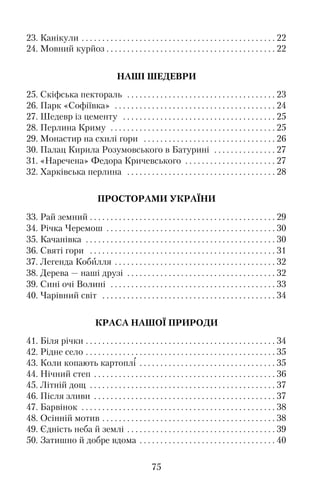 23. Канікули . . . . . . . . . . . . . . . . . . . . . . . . . . . . . . . . . . . . . . . . . . . . . . . 22
24. Мовний курйоз . . . . . . . . . . . . . . . . . . . . . . . . . . . . . . . . . . . . . . . . . 22
НАШІ ШЕДЕВРИ
25. Скіфська пектораль . . . . . . . . . . . . . . . . . . . . . . . . . . . . . . . . . . . . 23
26. Парк «Софіївка» . . . . . . . . . . . . . . . . . . . . . . . . . . . . . . . . . . . . . . . 24
27. Шедевр із цементу . . . . . . . . . . . . . . . . . . . . . . . . . . . . . . . . . . . . . 25
28. Перлина Криму . . . . . . . . . . . . . . . . . . . . . . . . . . . . . . . . . . . . . . . . 25
29. Монастир на схилі гори . . . . . . . . . . . . . . . . . . . . . . . . . . . . . . . . 26
30. Палац Кирила Розумовського в Батурині . . . . . . . . . . . . . . . 27
31. «Наречена» Федора Кричевського . . . . . . . . . . . . . . . . . . . . . . 27
32. Харківська перлина . . . . . . . . . . . . . . . . . . . . . . . . . . . . . . . . . . . . 28
ПРОСТОРАМИ УКРАЇНИ
33. Рай земний . . . . . . . . . . . . . . . . . . . . . . . . . . . . . . . . . . . . . . . . . . . . . 29
34. Річка Черемош . . . . . . . . . . . . . . . . . . . . . . . . . . . . . . . . . . . . . . . . . 30
35. Качанівка . . . . . . . . . . . . . . . . . . . . . . . . . . . . . . . . . . . . . . . . . . . . . . 30
36. Святі гори . . . . . . . . . . . . . . . . . . . . . . . . . . . . . . . . . . . . . . . . . . . . . 31
37. Легенда Кобилля . . . . . . . . . . . . . . . . . . . . . . . . . . . . . . . . . . . . . . . 32
38. Дерева — наші друзі . . . . . . . . . . . . . . . . . . . . . . . . . . . . . . . . . . . . 32
39. Сині очі Волині . . . . . . . . . . . . . . . . . . . . . . . . . . . . . . . . . . . . . . . . 33
40. Чарівний світ . . . . . . . . . . . . . . . . . . . . . . . . . . . . . . . . . . . . . . . . . . 34
КРАСА НАШОЇ ПРИРОДИ
41. Біля річки . . . . . . . . . . . . . . . . . . . . . . . . . . . . . . . . . . . . . . . . . . . . . . 34
42. Рідне село . . . . . . . . . . . . . . . . . . . . . . . . . . . . . . . . . . . . . . . . . . . . . . 35
43. Коли копають картоплі . . . . . . . . . . . . . . . . . . . . . . . . . . . . . . . . . 35
44. Нічний степ . . . . . . . . . . . . . . . . . . . . . . . . . . . . . . . . . . . . . . . . . . . . 36
45. Літній дощ . . . . . . . . . . . . . . . . . . . . . . . . . . . . . . . . . . . . . . . . . . . . . 37
46. Після зливи . . . . . . . . . . . . . . . . . . . . . . . . . . . . . . . . . . . . . . . . . . . . 37
47. Барвінок . . . . . . . . . . . . . . . . . . . . . . . . . . . . . . . . . . . . . . . . . . . . . . . 38
48. Осінній мотив . . . . . . . . . . . . . . . . . . . . . . . . . . . . . . . . . . . . . . . . . . 38
49. Єдність неба й землі . . . . . . . . . . . . . . . . . . . . . . . . . . . . . . . . . . . . 39
50. Затишно й добре вдома . . . . . . . . . . . . . . . . . . . . . . . . . . . . . . . . . 40
75
 