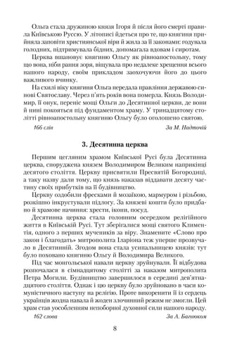 Ольга стала дружиною князя Ігоря й після його смерті прави�
ла Київською Руссю. У літописі йдеться про те, що княгиня при�
йняла заповіти християнської віри й жила за її законами: годувала
голодних, підтримувала бідних, допомагала вдовам і сиротам.
Церква вшановує княгиню Ольгу як рівноапостольну, тому
що вона, ніби рання зоря, віщувала про недалеке хрещення всього
нашого народу, своїм прикладом заохочуючи його до цього
важливого вчинку.
На схилі віку княгиня Ольга передала правління державою си�
нові Святославу. Через п’ять років вона померла. Князь Володи�
мир, її онук, переніс мощі Ольги до Десятинної церкви, де вони
й нині покояться під фундаментом храму. У тринадцятому сто�
літті рівноапостольну княгиню Ольгу було оголошено святою.
166 слів За М. Надточій
3. Десятинна церква
Першим цегляним храмом Київської Русі була Десятинна
церква, споруджена князем Володимиром Великим наприкінці
десятого століття. Церкву присвятили Пресвятій Богородиці,
а таку назву дали тому, що князь наказав віддавати десяту час�
тину своїх прибутків на її будівництво.
Церкву оздобили фресками й мозаїкою, мармуром і різьбою,
розкішно інкрустували підлогу. За князеві кошти було придба�
но й храмове начиння: хрести, ікони, посуд.
Десятинна церква стала головним осередком релігійного
життя в Київській Русі. Тут зберігалися мощі святого Климен�
тія, одного з перших мучеників за віру. Знамените «Слово про
закон і благодать» митрополита Іларіона теж уперше прозвуча�
ло в Десятинній. Згодом вона стала усипальницею князів: тут
було поховано княгиню Ольгу й Володимира Великого.
Під час монгольської навали церкву зруйнували. Її відбудова
розпочалася в сімнадцятому столітті за наказом митрополита
Петра Могили. Будівництво завершилося в середині дев’ятна�
дцятого століття. Однак і цю церкву було зруйновано в часи ко�
муністичного наступу на релігію. Проте викоренити її із сердець
українців жодна навала й жоден злочинний режим не змогли. Цей
храм став уособленням непоборної духовної сили нашого народу.
162 слова За А. Багнюком
8
 