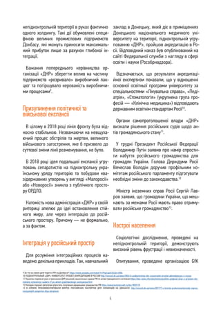 4
непідконтрольній території в руках фактично
одного холдингу. Такі дії обумовлені специ-
фікою великих промислових підприємств
Донбасу, які можуть приносити максималь-
ний прибуток лише за рахунок глибокої ін-
теграції.
Бажання попереднього керівництва ор-
ганізації «ДНР» зберегти вплив на частину
підприємств «розривало» виробничий лан-
цюг та погіршувало керованість виробничи-
ми процесами9
.
Призупинення політичної та
військової експансії
В цілому в 2018 році лінія фронту була від-
носно стабільною. Незважаючи на невщуха-
ючий процес обстрілів та жертви, великого
військового загострення, яке б призвело до
суттєвої зміни лінії розмежування, не було.
В 2018 році ідея подальшої експансії угру-
повань сепаратистів на підконтрольну укра-
їнському уряду територію та побудови ква-
зідержавних утворень у вигляді «Малоросії»
або «Новоросії» зникла з публічного просто-
ру ОРДЛО.
Натомість нова адміністрація «ДНР» у своїй
риториці апелює до ідеї встановлення стій-
кого миру, але через інтеграцію до росій-
ського простору. Причому — не формально,
а за фактом.
Інтеграція у російський простір
Для розуміння інтеграційних процесів на-
ведемо декілька прикладів. Так, навчальний
заклад в Донецьку, який діє в приміщеннях
Донецького національного медичного уні-
верситету на території, підконтрольній угру-
пованню «ДНР», пройшов акредитацію в Ро-
сії. Відповідний наказ був опублікований на
сайті Федеральної служби з нагляду в сфері
освіти і науки (Рособрнадзора).
Відзначається, що результати акредитаці-
йної експертизи показали, що у відношенні
основної освітньої програми університету за
спеціальностями «Лікувальна справа», «Педі-
атрія», «Стоматологія» (укрупнена група про-
фесій — «Клінічна медицина») відповідають
державним освітнім стандартам Росії10
.
Органи самопроголошеної влади «ДНР»
визнали рішення російських судів щодо ак-
тів громадянського стану11
.
У грудні Президент Російської Федерації
Володимир Путін заявив про намір спрости-
ти набуття російського громадянства для
громадян України. Голова Держдуми Росії
Вячеслав Володін доручив профільним ко-
мітетам російського парламенту підготувати
необхідні зміни до законодавства.12
Міністр іноземних справ Росії Сергій Лав-
ров заявив, що громадяни України, що меш-
кають за межами Росії мають право отриму-
вати російське громадянство13
.
Настрої населення
Соціологічні дослідження, проведені на
непідконтрольній території, демонструють
високий рівень фрустрації і невизначеності.
Опитування, проведене організацією GfK
9 За что на самом деле борется РФ на Донбассе? https://www.youtube.com/watch?v=FhpCaach32s&t=208s
10 ПОДКОНТРОЛЬНЫЙ «ДНР» УНИВЕРСИТЕТ ПРОШЕЛ АККРЕДИТАЦИЮ В РОССИИ http://novosti.dn.ua/news/285616-podkontrolnyy-dnr-unyversytet-proshel-akkredytacyyu-v-rossyy
11 Пушилин подписал указ о признании ДНР решений, вынесенных судами РФ по актам гражданского состояния https://dan-news.info/obschestvo/pushilin-podpisal-ukaz-o-priznanii-dnr-
reshenij-vynesennyx-sudami-rf-po-aktam-grazhdanskogo-sostoyaniya.html
12 Володин поручил депутатам упростить получение украинцами гражданства РФ https://www.kommersant.ru/doc/3820125
13 В КРЕМЛЕ ПРОКОММЕНТИРОВАЛИ ВОПРОС РОССИЙСКИХ ПАСПОРТОВ ДЛЯ УКРАИНЦЕВ НА ДОНБАССЕ http://novosti.dn.ua/news/287177-v-kremle-prokommentyrovaly-vopros-
rossyyskykh-pasportov-dlya-ukrayncev
 
