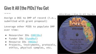 Give It All [the PIDs] You Got
Assign a DOI to DMP of record (i.e.,
submitted with grant proposal)
Leverage other PIDS to populate DMP
over time:
● Researcher IDs (ORCIDs)
● Funder IDs (FundRef)
● Resource IDs (RRIDs)
● Projects, instruments, protocols,
ethics, physical samples, etc.
Afro-Rican | Give It All You Got
 