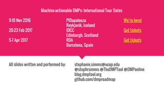 Machine-actionable DMPs: International Tour Dates
9–10 Nov 2016 PIDapalooza We’re here!
Reykjavik, Iceland
20–23 Feb 2017 IDCC Get tickets
Edinburgh, Scotland
5-7 Apr 2017 RDA Get tickets
Barcelona, Spain
All slides written and performed by: stephanie.simms@ucop.edu
@stephrsimms @TheDMPTool @DMPonline
blog.dmptool.org
github.com/dmproadmap
 
