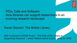 PIDs, Data and Software:
How libraries can support researchers in an
evolving research landscape
Sarah Stewart, The British Library
M25 Consortium CPD25 Event – The Role of the Library in
Supporting Research. London Mathematical Society, June 28, 2018
 