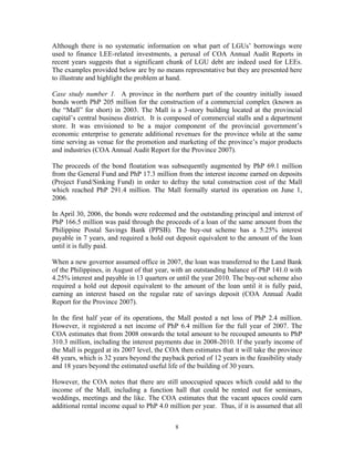 8
Although there is no systematic information on what part of LGUs’ borrowings were
used to finance LEE-related investments, a perusal of COA Annual Audit Reports in
recent years suggests that a significant chunk of LGU debt are indeed used for LEEs.
The examples provided below are by no means representative but they are presented here
to illustrate and highlight the problem at hand.
Case study number 1. A province in the northern part of the country initially issued
bonds worth PhP 205 million for the construction of a commercial complex (known as
the “Mall” for short) in 2003. The Mall is a 3-story building located at the provincial
capital’s central business district. It is composed of commercial stalls and a department
store. It was envisioned to be a major component of the provincial government’s
economic enterprise to generate additional revenues for the province while at the same
time serving as venue for the promotion and marketing of the province’s major products
and industries (COA Annual Audit Report for the Province 2007).
The proceeds of the bond floatation was subsequently augmented by PhP 69.1 million
from the General Fund and PhP 17.3 million from the interest income earned on deposits
(Project Fund/Sinking Fund) in order to defray the total construction cost of the Mall
which reached PhP 291.4 million. The Mall formally started its operation on June 1,
2006.
In April 30, 2006, the bonds were redeemed and the outstanding principal and interest of
PhP 166.5 million was paid through the proceeds of a loan of the same amount from the
Philippine Postal Savings Bank (PPSB). The buy-out scheme has a 5.25% interest
payable in 7 years, and required a hold out deposit equivalent to the amount of the loan
until it is fully paid.
When a new governor assumed office in 2007, the loan was transferred to the Land Bank
of the Philippines, in August of that year, with an outstanding balance of PhP 141.0 with
4.25% interest and payable in 13 quarters or until the year 2010. The buy-out scheme also
required a hold out deposit equivalent to the amount of the loan until it is fully paid,
earning an interest based on the regular rate of savings deposit (COA Annual Audit
Report for the Province 2007).
In the first half year of its operations, the Mall posted a net loss of PhP 2.4 million.
However, it registered a net income of PhP 6.4 million for the full year of 2007. The
COA estimates that from 2008 onwards the total amount to be recouped amounts to PhP
310.3 million, including the interest payments due in 2008-2010. If the yearly income of
the Mall is pegged at its 2007 level, the COA then estimates that it will take the province
48 years, which is 32 years beyond the payback period of 12 years in the feasibility study
and 18 years beyond the estimated useful life of the building of 30 years.
However, the COA notes that there are still unoccupied spaces which could add to the
income of the Mall, including a function hall that could be rented out for seminars,
weddings, meetings and the like. The COA estimates that the vacant spaces could earn
additional rental income equal to PhP 4.0 million per year. Thus, if it is assumed that all
 