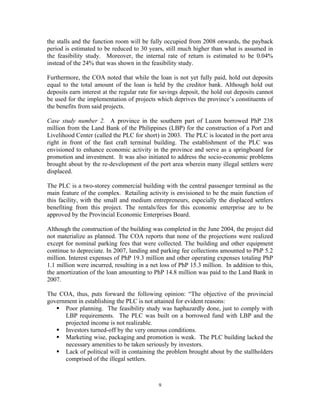 9
the stalls and the function room will be fully occupied from 2008 onwards, the payback
period is estimated to be reduced to 30 years, still much higher than what is assumed in
the feasibility study. Moreover, the internal rate of return is estimated to be 0.04%
instead of the 24% that was shown in the feasibility study.
Furthermore, the COA noted that while the loan is not yet fully paid, hold out deposits
equal to the total amount of the loan is held by the creditor bank. Although hold out
deposits earn interest at the regular rate for savings deposit, the hold out deposits cannot
be used for the implementation of projects which deprives the province’s constituents of
the benefits from said projects.
Case study number 2. A province in the southern part of Luzon borrowed PhP 238
million from the Land Bank of the Philippines (LBP) for the construction of a Port and
Livelihood Center (called the PLC for short) in 2003. The PLC is located in the port area
right in front of the fast craft terminal building. The establishment of the PLC was
envisioned to enhance economic activity in the province and serve as a springboard for
promotion and investment. It was also initiated to address the socio-economic problems
brought about by the re-development of the port area wherein many illegal settlers were
displaced.
The PLC is a two-storey commercial building with the central passenger terminal as the
main feature of the complex. Retailing activity is envisioned to be the main function of
this facility, with the small and medium entrepreneurs, especially the displaced settlers
benefiting from this project. The rentals/fees for this economic enterprise are to be
approved by the Provincial Economic Enterprises Board.
Although the construction of the building was completed in the June 2004, the project did
not materialize as planned. The COA reports that none of the projections were realized
except for nominal parking fees that were collected. The building and other equipment
continue to depreciate. In 2007, landing and parking fee collections amounted to PhP 5.2
million. Interest expenses of PhP 19.3 million and other operating expenses totaling PhP
1.1 million were incurred, resulting in a net loss of PhP 15.3 million. In addition to this,
the amortization of the loan amounting to PhP 14.8 million was paid to the Land Bank in
2007.
The COA, thus, puts forward the following opinion: “The objective of the provincial
government in establishing the PLC is not attained for evident reasons:
ƒ Poor planning. The feasibility study was haphazardly done, just to comply with
LBP requirements. The PLC was built on a borrowed fund with LBP and the
projected income is not realizable.
ƒ Investors turned-off by the very onerous conditions.
ƒ Marketing wise, packaging and promotion is weak. The PLC building lacked the
necessary amenities to be taken seriously by investors.
ƒ Lack of political will in containing the problem brought about by the stallholders
comprised of the illegal settlers.
 