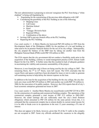 10
The new administration is proposing to reinvent/ reengineer the PLC from being a “white
elephant” to being self-liquidating by:
ƒ Negotiating for the restructuring of the province debt-obligation with LBP
ƒ Considering the possibility of the PLC building as site of the following:
¾ Shipping Lines
¾ Call Center
¾ Maritime School
¾ Hotel
¾ “Tiangge: Divisoria Style
¾ Regional Offices
¾ Combination of the above
ƒ Inviting LBP to put up a branch office at the PLC building
ƒ Repairing the PLC building.
Case study number 3. A Metro Manila city borrowed PhP 450 million in 1995 from the
Development Bank of the Philippines (DBP) for the purchase of a lot and building in
what used to be its premier financial district for the use of its city college. Subsequently,
the city prepaid the balance of the DBP loan by taking out another loan from the
Philippine National Bank (PNB) worth PhP 330 million in 2001.
The COA reports that the city government did not conduct a feasibility study prior to the
acquisition of the building, contrary to sound management practice (COA Annual Audit
Report for the City 2007). It further notes that this resulted in lack of adequate guidance
in ascertaining the viability and economic sustainability of the project.
Moreover, it was found that only 6 floors are being used by the city college in 2007. The
remaining floors, the 7th
to 13th
floors, were left vacant. The COA concludes that the
vacant floors and spaces could have been developed for lease or rent in order to generate
self-sustaining income to help defray the interest expense on the loan.
In addition to the loan for the acquisition of the building for the city college, the city also
took out a loan worth PhP 239 million in 2003 and another one worth PhP 176 million in
2006 for the renovation of its public markets. However, the COA reports that all of city’s
local economic enterprises generated net losses in 2007.
Case study number 4. Another Metro Manila city issued bonds worth PhP 225 M in 2001
for the construction of a parking and commercial building complex. The operations of the
commercial complex generated a total income of PhP 32.5 million in 2003-2007.
However, the rental earnings did not sufficiently meet the city’s bond flotation
obligations which amounted to PhP 236 million for the same period. Given this, it is
estimated that the commercial complex has to almost double its current rental income for
it to be able to break even in its operations in the next 15 years assuming a 5% rate of
interest.
This does not appear to be likely, however, given that 30 of the 51 stalls in the complex
are not occupied in 2007. Some city officials attributed the vacancies to the allegedly
 