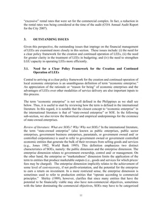 11
“excessive” rental rates that were set for the commercial complex. In fact, a reduction in
the rental rates was being considered at the time of the audit (COA Annual Audit Report
for the City 2007).
3. OUTSTANDING ISSUES
Given this perspective, the outstanding issues that impinge on the financial management
of LEEs are examined more closely in this section. These issues include: (i) the need for
a clear policy framework for the creation and continued operation of LEEs, (ii) the need
for greater clarity in the treatment of LEEs in budgeting; and (iv) the need to strengthen
LGU capacity in operating LEEs more efficiently.
3.1. Need for a Clear Policy Framework for the Creation and Continued
Operation of LEEs
Central to arriving at a clear policy framework for the creation and continued operation of
local economic enterprises is an unambiguous definition of term “economic enterprise.”
An appreciation of the rationale or “reason for being” of economic enterprises and the
advantages of LEEs over other modalities of service delivery are also important inputs to
this process.
The term “economic enterprise” is not well defined in the Philippines as we shall see
below. Thus, it is useful to start by reviewing how the term is defined in the international
literature. In this regard, it is notable that the closest concept to “economic enterprise” in
the international literature is that of “state-owned enterprise” or SOE. In the following
sub-section, we also review the theoretical and empirical underpinnings for the existence
of state-owned enterprises.
Review of literature: What are SOEs? Why/ Why not SOEs? In the international literature,
the term “state-owned enterprise” (also known as public enterprises, public sector
enterprises, government business enterprises, parastatals, or government owned and/ or
controlled corporations) is used to refer to government owned or government controlled
economic entities that generate the bulk of their revenues from selling goods and services
(e.g., Jones 1982, World Bank 1995). This definition emphasizes two distinct
characteristics of SOEs, namely: the public dimension and the enterprise dimension. The
enterprise dimension relates to government ownership, control and/ or management. On
the other hand, the enterprise or “marketedness” dimension limits the application of the
term to entities that produce marketable outputs (i.e., goods and services for which prices/
fees may be charged). The enterprise dimension implicitly relates to the achievement of
some level of cost-recovery, if not profit-orientation, and the potential for the enterprise
to earn a return on investment. In a more restricted sense, the enterprise dimension is
sometimes used to refer to production entities that “operate according to commercial
principles.” Shirley (1989), however, clarifies that since many entities that have the
potential to be financially viable may also have non-commercial objectives, sometimes
with the latter dominating the commercial objectives, SOEs may have to be categorized
 
