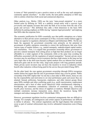 12
in terms of “their potential to earn a positive return as well as the way such enterprises
commonly operate elsewhere.” In other words, the term public enterprise or SOE may
refer to entities which have both social and commercial objectives.
Other analysts (e.g., Shirley 1989) use the term “state-owned enterprise” in a more
limited sense by defining an “SOE as a publicly owned entity with a separate legal
personality and separate accounts that earns the bulk of its revenue from the sale of its
goods and services.” This definition thus adds a third dimension to the basic SOE
definition by putting emphasis on SOEs having “separate legal personality” and implying
that SOEs take the corporate form.
The economic justification for SOEs essentially says that public enterprises are a better
alternative to their private sector counterpart (i) if they overcome market failures and (ii)
if they are superior to regulatory alternatives (Shapiro and Globerman 2004). On the one
hand, the argument for government ownership rests primarily on the potential of
government of public enterprise ownership to correct the inefficiencies that arise from
various types of market failures, e.g., natural monopoly, underdeveloped capital market,
and externalities. First, it is argued that government ownership allows government to
prevent a natural monopoly from setting prices so high that their products are no longer
affordable to a wider segment of the community while at the same time avoiding the
difficulties associated with the regulation of natural monopolies.2
Second, private sector
investors may be unwilling to invest in projects that have high returns in the long run but
carry high risks in the short term because capital markets have an inherent bias towards
short-term gains and do not like risky, large-scale projects with long gestation periods.
Third, private sector investors may not have the incentive to invest in industries which
benefit other industries without being paid for the service thus provided (Chang 2007).
On the other hand, the case against government ownership (through SOEs) recognizes
market failure but argues that the risk of government failure may even be greater. Public
ownership of the SOE implies that “no one has a clear stake in SOE returns, hence no one
has the responsibility and motivation to set clear performance goals and assure they are
attained. Instead, politicians, bureaucrats, employees, and other interest groups thrust
upon SOEs multiple and often conflicting goals (e.g., profit maximization, employment
maximization, and a host of other social objectives) while simultaneously imposing a
bewildering and sometimes contradictory collection of constraints (e.g., restricting
layoffs, price increases, and the choice of suppliers or markets). Multiple objectives and
multiple constraints increase transaction costs, distort the incentives facing SOE
managers and reduce managerial effort” (World Bank 1995).
However, government regulation involves contractual arrangements that are difficult to
manage. For example, all contingencies and certain aspects of performance are difficult
to define in advance. The contract negotiations and the legal disputes that sometimes
occur as part of contract enforcement may involve substantial transactions costs (Chang
2007).
2
Government ownership of many public utilities is often justified on this ground.
 