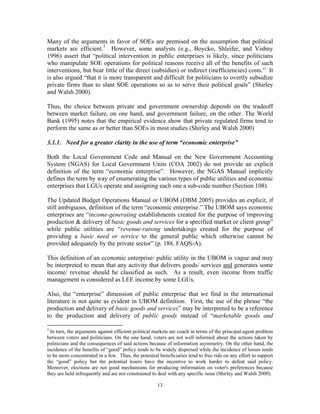 13
Many of the arguments in favor of SOEs are premised on the assumption that political
markets are efficient.3
However, some analysts (e.g., Boycko, Shleifer, and Vishny
1996) assert that “political intervention in public enterprises is likely, since politicians
who manipulate SOE operations for political reasons receive all of the benefits of such
interventions, but bear little of the direct (subsidies) or indirect (inefficiencies) costs.” It
is also argued “that it is more transparent and difficult for politicians to overtly subsidize
private firms than to slant SOE operations so as to serve their political goals” (Shirley
and Walsh 2000).
Thus, the choice between private and government ownership depends on the tradeoff
between market failure, on one hand, and government failure, on the other. The World
Bank (1995) notes that the empirical evidence show that private regulated firms tend to
perform the same as or better than SOEs in most studies (Shirley and Walsh 2000)
3.1.1. Need for a greater clarity in the use of term “economic enterprise”
Both the Local Government Code and Manual on the New Government Accounting
System (NGAS) for Local Government Units (COA 2002) do not provide an explicit
definition of the term “economic enterprise”. However, the NGAS Manual implicitly
defines the term by way of enumerating the various types of public utilities and economic
enterprises that LGUs operate and assigning each one a sub-code number (Section 108).
The Updated Budget Operations Manual or UBOM (DBM 2005) provides an explicit, if
still ambiguous, definition of the term “economic enterprise.” The UBOM says economic
enterprises are “income-generating establishments created for the purpose of improving
production & delivery of basic goods and services for a specified market or client group”
while public utilities are “revenue-raising undertakings created for the purpose of
providing a basic need or service to the general public which otherwise cannot be
provided adequately by the private sector” (p. 188, FAQS-A).
This definition of an economic enterprise/ public utility in the UBOM is vague and may
be interpreted to mean that any activity that delivers goods/ services and generates some
income/ revenue should be classified as such. As a result, even income from traffic
management is considered as LEE income by some LGUs.
Also, the “enterprise” dimension of public enterprise that we find in the international
literature is not quite as evident in UBOM definition. First, the use of the phrase “the
production and delivery of basic goods and services” may be interpreted to be a reference
to the production and delivery of public goods instead of “marketable goods and
3
In turn, the arguments against efficient political markets are coach in terms of the principal-agent problem
between voters and politicians. On the one hand, voters are not well informed about the actions taken by
politicians and the consequences of said actions because of information asymmetry. On the other hand, the
incidence of the benefits of “good” policy tends to be widely dispersed while the incidence of losses tends
to be more concentrated in a few. Thus, the potential beneficiaries tend to free ride on any effort to support
the “good” policy but the potential losers have the incentive to work harder to defeat said policy.
Moreover, elections are not good mechanisms for producing information on voter's preferences because
they are held infrequently and are not constrained to deal with any specific issue (Shirley and Walsh 2000).
 