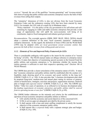 14
services.” Second, the use of the qualifiers “income-generating” and “revenue-raising”
falls short of saying that public utilities and economic enterprises receive the bulk of their
revenues from selling their outputs.
The “enterprise” dimension of LEEs is also not obvious from the Local Economic
Enterprise Codes and the ordinances creating LEEs that have been enacted by many
LGUs. For example, the LEE code of a small city in Mindanao states:
“Policy statement – It is the policy of the city government to be self-reliant and self-
sustaining by engaging in viable and stable economic enterprises that provide a wide
range of opportunities that will uplift the socio-economic well being of its
constituents, improve fiscal management and enhance good governance.”
Recommendation. The oversight agencies (DBM, DOF/ BLGF, DILG, NEDA) should
adopt a common definition of the term “local economic enterprise” emphasizing
enterprise dimension. In this regard, the definition of Jones (1982) and the World Bank
(1995) may be adopted: LEEs are local government owned economic entities that
generate the bulk of their revenues from selling goods and services.
3.1.2. Elements of New and Improved Policy Framework for LEEs
There is considerable ambiguity with regards to the intent for the creation of or “reason
for being” of LEEs. The NGAS manual makes an oblique reference to enterprise nature
of LEEs. It states that objective of maintaining special accounts in the General Fund for
public utilities and economic enterprises is “to determine whether the income these
entities generate is sufficient to meet their respective operating costs” (Section 106 of
NGAS Manual).
The UBOM does provide a clearer articulation of the enterprise nature of LEEs. It states
that “economic enterprises and public utilities shall be established after the conduct of a
feasibility study showing proof of its economic and social viability in the long run”
(UBOM, FAQS-A.2.2, p. 188). It also provides that “a business development plan shall
be prepared (long-term, medium-term and annual plan) stating its mission or purpose,
clients or beneficiaries, strategies, activities and projects, organization structure, financial
plan or budget and expected returns” (UBOM, FAQS-A.2.3, p. 189). The UBOM says
further: “After two years of operation, or as reflected in its business development plan,
the funding requirements of economic enterprises and public utilities shall be sourced
from its operating income or user fees” (UBOM, FAQS-A.2.8, p.189).
The UBOM further elaborates on the rationale and criteria for the establishment and
operation of local economic enterprises and public utilities as follows:
ƒ LEE satisfies both the economic and social objectives of the concerned LGU.
ƒ It fills in service gaps not adequately provided by the private sector.
ƒ It shall operate with a lean and mean staffing complement to satisfy the income
objective of the economic enterprise/ public utility.
ƒ It shall operate like a corporate body with a separate strategic plan and budget.
(FAQS-A.2.4 p. 189).
 