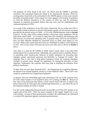 15
The guidance on LEEs found in the LGC, the NGAS and the UBOM is generally
consistent with conceptual framework found in the international literature. However,
existing policy framework as best articulated in the UBOM appears to lean more towards
the public ownership model. In this regard, two items appears to be missing: (i) guidance
on what the different alternatives to the creation of LEEs are, and (ii) cautionary
statement on potential government failures that may arise with the establishment and
continued operation of LEEs.
As a result of the weaknesses in the LEE policy framework, the use of the term LEE is
not actually limited in practice to activities that produce goods/ services that are not being
provided by the private sector as FAQS – A.2.4 of the UBOM indicates (refer to Section
2 above). In fact, many LEEs compete directly with private sector enterprises. On the
other hand, while FAQS – A.2.8 seems to imply that LEEs should be self-sustaining with
full recovery of at least their operating costs, in practice many LEEs are not deemed or
have not been officially declared by concerned LGUs to attain some degree of cost
recovery. Many LGUs report that their LEEs are established to address social objectives
as well. And, in fact, many LEEs post net losses year after year as shown in Section 2
above.
Also, there is a need for the UBOM to clarify what it means when it says that LEEs
should operate like a corporate body. Admittedly, the corporate form is arguably effective
in promoting more business-like behavior of public enterprises by providing their
managers greater operational autonomy and flexibility to “manage for results.” The
corporate form is also said to help public enterprises mimic the corporate discipline
available in private sector through the application of commercial principles in their
operation. Furthermore, the corporate form may help in shielding the enterprise from
political interference.
To date, there are only three chartered LEEs – the Pamantasan ng Lungsod ng Maynila,
the Quezon City General Hospital, and the La Union Medical Center. These LEEs were
created as corporations by Congressional legislation.
At present, there are outstanding legal issues pertaining to the use of the corporate form
for LEEs when Congress is not inclined to pass a law creating one (Box 1). Because of
this, most of the discussion that follows would concern itself with how to improve the
policy framework for LEEs given the existing legal framework, i.e., one where the use of
the corporate modality for LEEs is limited.
It is also worth emphasizing that good results are possible even if the LEE operates as an
organic part of the LGU. There are many examples in this regard. Tagum City is one
such example. In many of these good practice examples, the establishment of a dedicated
to oversee LEE operations appears to promote good outcomes.
 