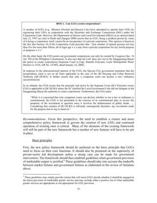 16
BOX 1. Can LGUs create corporations?
A number of LGUs (e.g., Misamis Oriental and Quezon City) have attempted to operate their LEEs by
registering their LEEs as corporation with the Securities and Exchange Commission (SEC) under the
Corporation Code. However, the Department of Interior and Local Government (DILG) in an opinion dated
July 22, 1997 (as cited in Pardo and Zipagan 2008) asserts that an LGU, being a juridical person by virtue
of it being a corporation itself, cannot be an incorporator of a private corporation. This opinion is based on
the fact that Section 10 of the Corporation Code provides that: “Any number of natural persons not less
than five but more than fifteen, all of legal age x x x may form a private corporation for any lawful purpose
or purposes x x x.”
On the other hand, the COA points out government corporations can only be created by Congress (Sec. 16
Art. XII of the Philippine Constitution). It also says that the LGC does not vest in the Sangguniang Bayan
the power to create corporations (Supreme Court in Engr. Ranulfo Feliciano, Leyte Metropolitan Water
District vs. COA, GR No. 147402, dated January 14, 2004).
In response to the aforementioned opinion of the COA, the Quezon City government maintains that the
jurisprudence cited is not on all fours applicable to the case of the QC-Housing and Urban Renewal
Authority (QC-HURA). It further asserts that only a competent court can declare a law/ ordinance
unconstitutional.
In its rebuttal, the COA insists that the principle laid down by the Supreme Court (SC) Feliciano versus
COA is applicable to QC-HURA where the SC clarified the Local Government Code did not delegate in the
Sangguniang Bayan the authority to create corporations. Furthermore, the COA states:
“While it is concurred that only competent courts can declare whether or not a law or ordinance is
constitutional, the COA is not precluded in the exercise of its constitutional duty to review the
propriety of the investment in question since it involves the disbursement of public funds. ….
Considering that creation of QC-HURA is infirmed, consequently therefore, any investment made
for the purpose has no leg to stand on.”
Recommendations. Given this perspective, the need to establish a clearer and more
comprehensive policy framework to govern the creation of new LEEs and continued
operation of existing ones is critical. Many of the elements of the existing framework
will still be part of the new framework but a number of new features will have to be put
in place.
Basic principles
First, the new policy framework should be anchored on the basic principle that LGUs
need to focus on their core functions. It should also be premised on the superiority of
private-sector led development unless a strong case can be made for government
intervention. The framework should thus establish guidelines when government provision
of marketable output is justified.4
These guidelines should take into account the tradeoffs
between market failures and government failures as elaborated in the review of literature
above.
4
These guidelines may simply provide criteria that will assist LGUs decide whether it should be engaged in
the direct provision of marketable goods/ service and may include either a positive list of what marketable
goods/ services are appropriate or not appropriate for LGU provision.
 