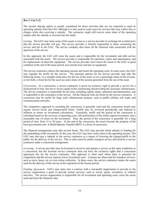 19
Box 2. Con’t (2)
The income sharing option is usually considered for those activities that are not expected to need an
operating subsidy from the LGU although it is also used in some cases for services that may collect fees or
charges while also receiving a subsidy. The contractor might still receive some share of the operating
surplus after the subsidy is received into the funds.
Leasing. The LGU may lease some of the assets it owns to a service provider in exchange for a rental price
that the service provider will pay. The service provider is directly responsible to those consuming the
service and not to the LGU. The service company thus bears all the financial risks associated with the
operation of the service.
In this approach, the LGU still owns the assets and is responsible for the investment and debt service
associated with the assets. The service provider is responsible for operation, repair and maintenance, and
for replacement of short-life equipment. The service provider must return the assets to the LGU in good
condition at the end of the lease period, less normal wear and tear on equipment.
The service contractor collects the operating income and meets the operating costs. In some cases, the LGU
may regulate the tariffs for the service. The payment options for the service provider may take the
following forms: (i) a straight rental price for the use of the asset, or (ii) a percentage share of the revenue,
or (iii) both, a fixed fee for the asset use and a share of the income generated from the use of the asset.
Concessions. In a concession, a service contractor is given an exclusive right to provide a service for a
fixed period of time, but has to invest capital in the constructing and providing the necessary infrastructure.
The service contractor is responsible for all costs, including capital, repair, operation and maintenance, and
is responsible to the consumers of the service. All the financial risks are borne by the service contractor. A
concession may be useful for large scale infrastructure projects, such as public utilities, toll roads, and
communication networks.
The competitive approach to awarding the concession is generally used and the concession award may
require service levels and charges/tariff limits. Tariffs may be reviewed periodically and indexed to
inflation or return on investment calculations. Essentially, tariffs and the period of the concession is
calculated based on the recovery of operating costs, full amortization of the initial capital investment, and a
reasonable rate of return on the investment. Thus, the period of the concession is generally for a long
period of time, from 15 to 30 years. At the end of the concession, the assets become the property of the
local government unit. A Build-Operate-Transfer (BOT) is a form of concession.
The financial arrangements may take several forms. The LGU may provide initial subsidy or funding for
the undertaking of the investment. In this case, the LGU may have some claim to the operating income. The
LGU may also pay a subsidy to the service contractor as a means of lowering the charges/tariffs to the
public for the delivery of the service. This is often used for public transport service delivered by a service
contractor under a concession arrangement.
Licensing. A service provider may be licensed to invest in and operate a service on the same conditions as
a concession, but the licensed service contractor does not have the exclusive rights that a concession
agreement has for the service contractor. This approach is often used where there is potential for
competition and the service requires lower investment costs. Licenses are often used for transport services,
such as taxis, buses, etc or even refuse collection. In these cases, the service contractor retains the assets
used for the delivery of the service at the expiration of the license period.
Funding Agreement. LGUs may enter into a contract with a non-profit organization to provide to the
service organization a grant to provide certain services, such as social, sports, recreation, or cultural
activities. The service organization is responsible for all investment and operating costs, owns the assets
used and bears the financial risks.
 