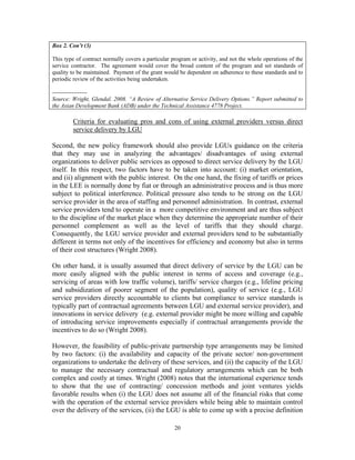 20
Box 2. Con’t (3)
This type of contract normally covers a particular program or activity, and not the whole operations of the
service contractor. The agreement would cover the broad content of the program and set standards of
quality to be maintained. Payment of the grant would be dependent on adherence to these standards and to
periodic review of the activities being undertaken.
------------------
Source: Wright, Glendal. 2008. “A Review of Alternative Service Delivery Options.” Report submitted to
the Asian Development Bank (ADB) under the Technical Assistance 4778 Project.
Criteria for evaluating pros and cons of using external providers versus direct
service delivery by LGU
Second, the new policy framework should also provide LGUs guidance on the criteria
that they may use in analyzing the advantages/ disadvantages of using external
organizations to deliver public services as opposed to direct service delivery by the LGU
itself. In this respect, two factors have to be taken into account: (i) market orientation,
and (ii) alignment with the public interest. On the one hand, the fixing of tariffs or prices
in the LEE is normally done by fiat or through an administrative process and is thus more
subject to political interference. Political pressure also tends to be strong on the LGU
service provider in the area of staffing and personnel administration. In contrast, external
service providers tend to operate in a more competitive environment and are thus subject
to the discipline of the market place when they determine the appropriate number of their
personnel complement as well as the level of tariffs that they should charge.
Consequently, the LGU service provider and external providers tend to be substantially
different in terms not only of the incentives for efficiency and economy but also in terms
of their cost structures (Wright 2008).
On other hand, it is usually assumed that direct delivery of service by the LGU can be
more easily aligned with the public interest in terms of access and coverage (e.g.,
servicing of areas with low traffic volume), tariffs/ service charges (e.g., lifeline pricing
and subsidization of poorer segment of the population), quality of service (e.g., LGU
service providers directly accountable to clients but compliance to service standards is
typically part of contractual agreements between LGU and external service provider), and
innovations in service delivery (e.g. external provider might be more willing and capable
of introducing service improvements especially if contractual arrangements provide the
incentives to do so (Wright 2008).
However, the feasibility of public-private partnership type arrangements may be limited
by two factors: (i) the availability and capacity of the private sector/ non-government
organizations to undertake the delivery of these services, and (ii) the capacity of the LGU
to manage the necessary contractual and regulatory arrangements which can be both
complex and costly at times. Wright (2008) notes that the international experience tends
to show that the use of contracting/ concession methods and joint ventures yields
favorable results when (i) the LGU does not assume all of the financial risks that come
with the operation of the external service providers while being able to maintain control
over the delivery of the services, (ii) the LGU is able to come up with a precise definition
 