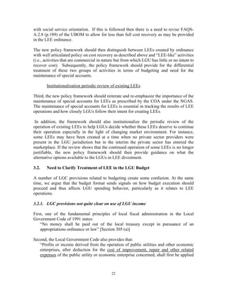 22
with social service orientation. If this is followed then there is a need to revise FAQS-
A.2.8 (p.189) of the UBOM to allow for less than full cost recovery as may be provided
in the LEE ordinance.
The new policy framework should then distinguish between LEEs created by ordinance
with well articulated policy on cost recovery as described above and “LEE-like” activities
(i.e., activities that are commercial in nature but from which LGU has little or no intent to
recover cost). Subsequently, the policy framework should provide for the differential
treatment of these two groups of activities in terms of budgeting and need for the
maintenance of special accounts.
Institutionalization periodic review of existing LEEs
Third, the new policy framework should reiterate and re-emphasize the importance of the
maintenance of special accounts for LEEs as prescribed by the COA under the NGAS.
The maintenance of special accounts for LEEs is essential in tracking the results of LEE
operations and how closely LGUs follow their intent for creating LEEs.
In addition, the framework should also institutionalize the periodic review of the
operation of existing LEEs to help LGUs decide whether these LEEs deserve to continue
their operation especially in the light of changing market environment. For instance,
some LEEs may have been created at a time when no private sector providers were
present in the LGU jurisdiction but in the interim the private sector has entered the
marketplace. If the review shows that the continued operation of some LEEs is no longer
justifiable, the new policy framework should then provide guidance on what the
alternative options available to the LGUs in LEE divestment.
3.2. Need to Clarify Treatment of LEE in the LGU Budget
A number of LGC provisions related to budgeting create some confusion. At the same
time, we argue that the budget format sends signals on how budget execution should
proceed and thus affects LGU spending behavior, particularly as it relates to LEE
operations.
3.2.1. LGC provisions not quite clear on use of LGU income
First, one of the fundamental principles of local fiscal administration in the Local
Government Code of 1991 states:
“No money shall be paid out of the local treasury except in pursuance of an
appropriations ordinance or law” [Section 305 (a)]
Second, the Local Government Code also provides that:
“Profits or income derived from the operation of public utilities and other economic
enterprises, after deduction for the cost of improvement, repair and other related
expenses of the public utility or economic enterprise concerned, shall first be applied
 