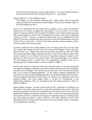 23
for the return of the advances or loans made therefore. Any excess shall form part of
the General Fund of the LGU concerned” (Section 313 – second part).
Third, FAQS-A.2.7. of the UBOM provides:
“The budget for and economic enterprise and a public utility shall be presented
separately under the General Fund Annual Budget of the local government subject to
the usual budgetary process.”
Section 313, particularly the part quoted above, appears to be a source of confusion
among LGUs as it seems to suggest that some degree of “use of income” or even some
degree of “income retention” for the purpose of funding “cost of improvement repair and
other related expenses” (which may be interpreted to include other types of operating
expenses) of LEEs. However, it should be stressed that such an interpretation of the
Section 313 directly contradicts the basic principle of local fiscal administration set out in
Section 305 (a) of the LGC. It will be seen below that this confusion appears to have
caused a number of LGUs much grief.
In practice, different LGUs exhibit different ways of treating their LEEs not only when
they prepare their budgets but also when they execute their budgets. On the one hand,
there are LGUs (e.g., Tagum City) that treat their LEEs just like any other unit/ office
when they prepare their budget such that the income of the LEEs are shown as part of the
income estimate for the General Fund and all expenditure proposals related to LEE
operation are shown as part of the expense items in the proposed budget. As a corollary,
the same budget format is carried over in the appropriation ordinance. This way of
preparing the LGU budget proposal is shown as Option 1 in Box 3.
On the other hand, key informant interviews and discussions on the floor during the
consultation workshops conducted as part of this study reveal that some LGUs essentially
treat their LEEs off-budget. LEE income does not form part of the total income estimate
that is use as basis for budget preparation. In like manner, proposed expenditures of
LEEs do not form part of the spending proposals in the proposed budget of the Executive.
However, proposed subsidies to LEEs (if any) are shown as an expenditure item in the
proposed budget. This same budget format is carried over subsequently in the
appropriation ordinance. This way of preparing the LGU budget proposal is shown as
Option 2 in Box 3.
During budget execution, revenues earned from an LEE’s operation are credited to an
intra-agency receivable account known as “due from operating units account” while the
operating expenditures of the LEE are debited from the same account by the LGUs that
prepare their budgets in the manner of Option 2 above. In this way, income derived from
the operation of LEEs is utilized in the payment of operating expenses without passing
the usual budget procedures in direct violation of the basic principle of local fiscal
administration that no money shall be paid out of the local treasury except in pursuance
of an appropriations ordinance.
 