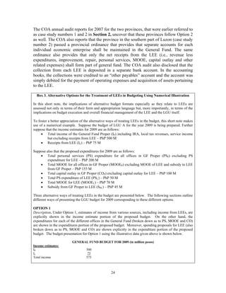 24
The COA annual audit reports for 2007 for the two provinces, that were earlier referred to
as case study numbers 1 and 2 in Section 2, uncover that these provinces follow Option 2
as well. The COA also reports that the province in the southern part of Luzon (case study
number 2) passed a provincial ordinance that provides that separate accounts for each
individual economic enterprise shall be maintained in the General Fund. The same
ordinance also provides that only the net receipts from the LEE (i.e., revenue less
expenditures, improvement, repair, personal services, MOOE, capital outlay and other
related expenses) shall form part of general fund. The COA audit also disclosed that the
collection from each LEE is deposited in a separate bank account. In the accounting
books, the collections were credited to an “other payables” account and the account was
simply debited for the payment of operating expenses and acquisition of assets pertaining
to the LEE.
Box 3. Alternative Options for the Treatment of LEEs in Budgeting Using Numerical Illustration
In this short note, the implications of alternative budget formats especially as they relate to LEEs are
assessed not only in terms of their form and appropriation language but, more importantly, in terms of the
implications on budget execution and overall financial management of the LEE and the LGU itself.
To foster a better appreciation of the alternative ways of treating LEEs in the budget, this short note makes
use of a numerical example. Suppose the budget of LGU A for the year 2009 is being prepared. Further
suppose that the income estimates for 2009 are as follows:
• Total income of the General Fund Proper (IP) including IRA, local tax revenues, service income
but excluding receipts from LEE – PhP 500 M
• Receipts from LEE (IL) – PhP 75 M
Suppose also that the proposed expenditures for 2009 are as follows:
• Total personal services (PS) expenditure for all offices in GF Proper (PSP) excluding PS
expenditure for LEE – PhP 200 M
• Total MOOE for all offices in GF Proper (MOOEP) excluding MOOE of LEE and subsidy to LEE
from GF Proper – PhP 155 M
• Total capital outlay in GF Proper (COP) excluding capital outlay for LEE – PhP 100 M
• Total PS expenditure of LEE (PSL) – PhP 50 M
• Total MOOE for LEE (MOOEL) – PhP 70 M
• Subsidy from GF Proper to LEE (SPL) – PhP 45 M
Three alternative ways of treating LEEs in the budget are presented below. The following sections outline
different ways of presenting the LGU budget for 2009 corresponding to these different options.
OPTION 1
Description. Under Option 1, estimates of income from various sources, including income from LEEs, are
explicitly shown in the income estimate portion of the proposed budget. On the other hand, the
expenditures for each of the different offices in the General Fund (broken down as to PS, MOOE and CO)
are shown in the expenditures portion of the proposed budget. Moreover, spending proposals for LEE (also
broken down as to PS, MOOE and CO) are shown explicitly in the expenditure portion of the proposed
budget. The budget presentation for Option 1 using the illustrative data given above is shown below.
GENERAL FUND BUDGET FOR 2009 (in million pesos)
Income estimates:
IP 500
IL 75
Total income 575
 