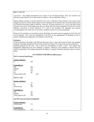 26
Box 3. Con’t (3)
Assessment. This budget presentation runs counter to the one-fund principle. Thus, the incentives for
efficiency under Option 2 are weaker relative to Option 1 above and Option 3 below.
During budget execution, if actual collections of IP were to fall short of the estimate in the course of the
budget year, then it is likely that the impact on LEE spending will be limited to the extent that subsidy from
the General Fund Proper might be affected. However, if actual collections of IL were to fall short of the
estimate in the course of the budget year, then it is likely that only actual expenditures for the LEE will be
affected. Conversely, if actual collections of IL were to be exceeded, LEE spending may increase
correspondingly even if they are not necessary, a problem common to revenue earmarking.
Because LEE operations are essentially treated off-budget, the actual results of operations of the LEE will
not be apparent. Also, since the expenditures of the LEE are not appropriated, PS spending of LEE is
clearly excluded from computation of compliance with PS cap.
OPTION 3
In this presentation, the budget is divided into three parts. Part 1 shows the income estimates and spending
proposals (including subsidy to LEE) for the General Fund Proper. Part 2 shows the income estimate and
spending proposal for the LEE. Part 3 shows the consolidation of Parts 1 and 2. This implies that
Sanggunian authorization for LEE spending is required. Moreover, LEE spending is broken down by
object of expenditure. The budget presentation for Option 3 using the illustrative data given above is shown
below.
LGU BUDGET FOR 2009 (in million pesos)
Part I: General Fund Proper
Income estimates:
IP 500
Expenditures:
PSP 200
MOOEP 155
COP 100
SPL 45
Total expd for GFP 500
Part II: LEE
Income estimates:
IL 75
SPL 45
Total income 120
Expenditures:
PSL 50
MOOEL 70
Total expd for LEE 120
Part III: General Fund (Consolidated)
Income estimates:
Total income 575
Expenditures:
Total expenditures 575
 