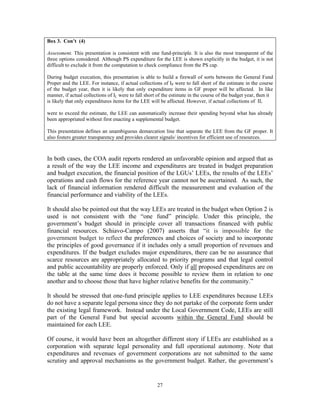 27
Box 3. Con’t (4)
Assessment. This presentation is consistent with one fund-principle. It is also the most transparent of the
three options considered. Although PS expenditure for the LEE is shown explicitly in the budget, it is not
difficult to exclude it from the computation to check compliance from the PS cap.
During budget execution, this presentation is able to build a firewall of sorts between the General Fund
Proper and the LEE. For instance, if actual collections of IP were to fall short of the estimate in the course
of the budget year, then it is likely that only expenditure items in GF proper will be affected. In like
manner, if actual collections of IL were to fall short of the estimate in the course of the budget year, then it
is likely that only expenditures items for the LEE will be affected. However, if actual collections of IL
were to exceed the estimate, the LEE can automatically increase their spending beyond what has already
been appropriated without first enacting a supplemental budget.
This presentation defines an unambiguous demarcation line that separate the LEE from the GF proper. It
also fosters greater transparency and provides clearer signals/ incentives for efficient use of resources.
In both cases, the COA audit reports rendered an unfavorable opinion and argued that as
a result of the way the LEE income and expenditures are treated in budget preparation
and budget execution, the financial position of the LGUs’ LEEs, the results of the LEEs’
operations and cash flows for the reference year cannot not be ascertained. As such, the
lack of financial information rendered difficult the measurement and evaluation of the
financial performance and viability of the LEEs.
It should also be pointed out that the way LEEs are treated in the budget when Option 2 is
used is not consistent with the “one fund” principle. Under this principle, the
government’s budget should in principle cover all transactions financed with public
financial resources. Schiavo-Campo (2007) asserts that “it is impossible for the
government budget to reflect the preferences and choices of society and to incorporate
the principles of good governance if it includes only a small proportion of revenues and
expenditures. If the budget excludes major expenditures, there can be no assurance that
scarce resources are appropriately allocated to priority programs and that legal control
and public accountability are properly enforced. Only if all proposed expenditures are on
the table at the same time does it become possible to review them in relation to one
another and to choose those that have higher relative benefits for the community.”
It should be stressed that one-fund principle applies to LEE expenditures because LEEs
do not have a separate legal persona since they do not partake of the corporate form under
the existing legal framework. Instead under the Local Government Code, LEEs are still
part of the General Fund but special accounts within the General Fund should be
maintained for each LEE.
Of course, it would have been an altogether different story if LEEs are established as a
corporation with separate legal personality and full operational autonomy. Note that
expenditures and revenues of government corporations are not submitted to the same
scrutiny and approval mechanisms as the government budget. Rather, the government’s
 