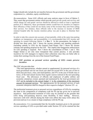 28
budget should only include the net transfers between the government and the government
corporation (i.e., subsidies, equity contributions).
Recommendation. Some LGU officials and some analysts argue in favor of Option 2.
They assert that government entities which provide quasi-private goods and services and
which charge for said goods/ services should be allowed to retain at least a significant
portion of it. Otherwise, these government entities would have no incentive to improve
their efficiency if they could not use freely some of the revenues they earn from selling
their services. For instance, these officials refer to the increase in income of DOH
retained hospital after the income retention policy was put in place to illustrate their
point.
In order to take this concern into account, at least partially, while at the same time putting
emphasis on transparency and accountability, it is recommended that LEE income and
spending be treated following Option 3 in Box 3. In this presentation, the budget is
divided into three parts. Part 1 shows the income estimates and spending proposals
(including subsidy to LEE) for the General Fund Proper. Part 2 shows the income
estimate and spending proposal for the LEE. This implies that Sanggunian authorization
for LEE spending is required. Part 3 shows the consolidation of Parts 1 and 2. This
budget format is not only more transparent than current practice, it also provides
incentives for LEE managers to improve their collections since they are better able to
isolate their earnings from the rest of the General Fund Proper.
3.2.2. LGC provision on personal services spending of LEEs creates perverse
incentives
The LGC also provides that:
“The total appropriations, whether annual or supplemental, for personal services of a
local government unit for one fiscal year shall not exceed 45% in the case of first to
third class provinces, cities, and municipalities, and 55% in the case of fourth class or
lower, of the total annual income from regular sources realized in the next preceding
fiscal year. The allowances of officials and employees of public utilities and
economic enterprises owned, operated and maintained by the local government unit
shall not be included in the annual budget or in the computation of the maximum
amount for personal services. The appropriations for the personal services of such
economic enterprises shall be charged to their respective budgets” (Section 325 - a).
The preferential treatment given to personal services expenditures of LEEs by exempting
the same in the computation of compliance with the PS cap has given rise to perverse
incentives. Said preferential treatment of LEEs may be justified on the grounds that
LEEs being self-sustaining deserves some flexibility in their staffing. However,
interviews with LGU officials during the field visits affirm that many LGUs abuse this
provision and use it as a means to feign compliance with the PS cap.
Recommendation. It is recommended that the favorable treatment given to the personal
services spending of LEEs as provided under under Section 325 (a) be retained but that
 