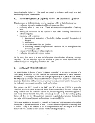 29
its application be limited to LEEs which are created by ordinance and which have well
articulated policy on cost recovery.
3.3. Need to Strengthen LGU Capability Relative LEE Creation and Operation
The discussion so far highlights the need to capacitate LGUs in the following areas:
ƒ evaluating alternative modes of public-private partnerships
ƒ evaluating when to create new LEEs or when to continue operations of existing
ones
ƒ drafting of ordinances for the creation of new LEEs including formulation of
subvention policy
ƒ improving LEE operations
¾ development/ evaluation of feasibility studies, especially forecasting of
demand
¾ tariff setting
¾ collection procedures and systems
¾ evaluating alternative organizational structures for the management and
monitoring of LEEs
ƒ conduct of periodic review of existing LEEs
ƒ evaluating alternative divestment modes.
At the same time, there is a need to information dissemination/ advocacy campaign
targeting LGU and oversight agencies officials to generate better appreciation and
understanding of the new policy framework for LEEs.
4. SUMMARY AND CONCLUSION
An unambiguous definition of term “economic enterprise” is key the formulation of a
clear policy framework for the creation and continued operation of local economic
enterprises. In this regard, we that the oversight agencies (DBM, DOF/ BLGF, DILG,
NEDA) adopt a common definition of the term “local economic enterprise” emphasizing
enterprise dimension: LEEs are local government owned economic entities that generate
the bulk of their revenues from selling goods and services.
The guidance on LEEs found in the LGC, the NGAS and the UBOM is generally
consistent with conceptual framework found in the international literature. Perhaps by
being silent on what the alternative options are, the existing policy framework appears to
lean more heavily towards the public ownership model. Also, the existing policy
framework does not provide cautionary statement on potential government failures that
may arise with the establishment and continued operation of LEEs.
Given this perspective, the need to establish a clearer and more comprehensive policy
framework to govern the creation of new LEEs and continued operation of existing ones
is critical. Many of the elements of the existing framework will still be part of the new
framework but a number of new features will have to be put in place.
 