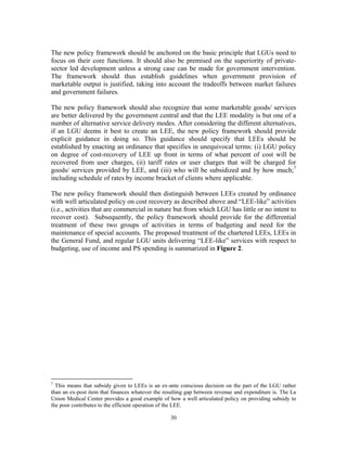 30
The new policy framework should be anchored on the basic principle that LGUs need to
focus on their core functions. It should also be premised on the superiority of private-
sector led development unless a strong case can be made for government intervention.
The framework should thus establish guidelines when government provision of
marketable output is justified, taking into account the tradeoffs between market failures
and government failures.
The new policy framework should also recognize that some marketable goods/ services
are better delivered by the government central and that the LEE modality is but one of a
number of alternative service delivery modes. After considering the different alternatives,
if an LGU deems it best to create an LEE, the new policy framework should provide
explicit guidance in doing so. This guidance should specify that LEEs should be
established by enacting an ordinance that specifies in unequivocal terms: (i) LGU policy
on degree of cost-recovery of LEE up front in terms of what percent of cost will be
recovered from user charges, (ii) tariff rates or user charges that will be charged for
goods/ services provided by LEE, and (iii) who will be subsidized and by how much;7
including schedule of rates by income bracket of clients where applicable.
The new policy framework should then distinguish between LEEs created by ordinance
with well articulated policy on cost recovery as described above and “LEE-like” activities
(i.e., activities that are commercial in nature but from which LGU has little or no intent to
recover cost). Subsequently, the policy framework should provide for the differential
treatment of these two groups of activities in terms of budgeting and need for the
maintenance of special accounts. The proposed treatment of the chartered LEEs, LEEs in
the General Fund, and regular LGU units delivering “LEE-like” services with respect to
budgeting, use of income and PS spending is summarized in Figure 2.
7
This means that subsidy given to LEEs is an ex-ante conscious decision on the part of the LGU rather
than an ex-post item that finances whatever the resulting gap between revenue and expenditure is. The La
Union Medical Center provides a good example of how a well articulated policy on providing subsidy to
the poor contributes to the efficient operation of the LEE.
 