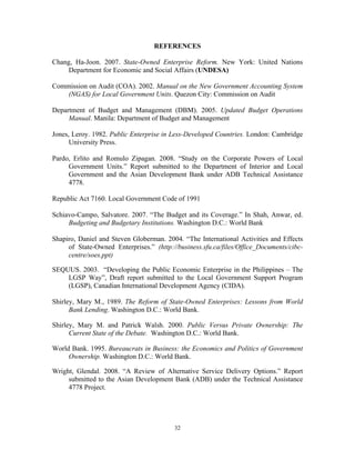32
REFERENCES
Chang, Ha-Joon. 2007. State-Owned Enterprise Reform. New York: United Nations
Department for Economic and Social Affairs (UNDESA)
Commission on Audit (COA). 2002. Manual on the New Government Accounting System
(NGAS) for Local Government Units. Quezon City: Commission on Audit
Department of Budget and Management (DBM). 2005. Updated Budget Operations
Manual. Manila: Department of Budget and Management
Jones, Leroy. 1982. Public Enterprise in Less-Developed Countries. London: Cambridge
University Press.
Pardo, Erlito and Romulo Zipagan. 2008. “Study on the Corporate Powers of Local
Government Units.” Report submitted to the Department of Interior and Local
Government and the Asian Development Bank under ADB Technical Assistance
4778.
Republic Act 7160. Local Government Code of 1991
Schiavo-Campo, Salvatore. 2007. “The Budget and its Coverage.” In Shah, Anwar, ed.
Budgeting and Budgetary Institutions. Washington D.C.: World Bank
Shapiro, Daniel and Steven Globerman. 2004. “The International Activities and Effects
of State-Owned Enterprises.” (http://business.sfu.ca/files/Office_Documents/cibc-
centre/soes.ppt)
SEQUUS. 2003. “Developing the Public Economic Enterprise in the Philippines – The
LGSP Way”, Draft report submitted to the Local Government Support Program
(LGSP), Canadian International Development Agency (CIDA).
Shirley, Mary M., 1989. The Reform of State-Owned Enterprises: Lessons from World
Bank Lending. Washington D.C.: World Bank.
Shirley, Mary M. and Patrick Walsh. 2000. Public Versus Private Ownership: The
Current State of the Debate. Washington D.C.: World Bank.
World Bank. 1995. Bureaucrats in Business: the Economics and Politics of Government
Ownership. Washington D.C.: World Bank.
Wright, Glendal. 2008. “A Review of Alternative Service Delivery Options.” Report
submitted to the Asian Development Bank (ADB) under the Technical Assistance
4778 Project.
 