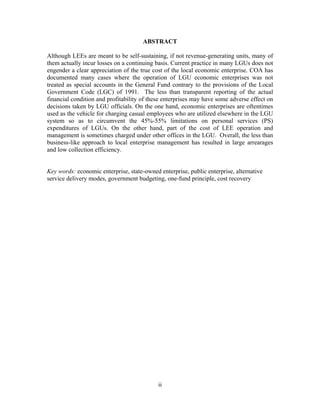 ii
ABSTRACT
Although LEEs are meant to be self-sustaining, if not revenue-generating units, many of
them actually incur losses on a continuing basis. Current practice in many LGUs does not
engender a clear appreciation of the true cost of the local economic enterprise. COA has
documented many cases where the operation of LGU economic enterprises was not
treated as special accounts in the General Fund contrary to the provisions of the Local
Government Code (LGC) of 1991. The less than transparent reporting of the actual
financial condition and profitability of these enterprises may have some adverse effect on
decisions taken by LGU officials. On the one hand, economic enterprises are oftentimes
used as the vehicle for charging casual employees who are utilized elsewhere in the LGU
system so as to circumvent the 45%-55% limitations on personal services (PS)
expenditures of LGUs. On the other hand, part of the cost of LEE operation and
management is sometimes charged under other offices in the LGU. Overall, the less than
business-like approach to local enterprise management has resulted in large arrearages
and low collection efficiency.
Key words: economic enterprise, state-owned enterprise, public enterprise, alternative
service delivery modes, government budgeting, one-fund principle, cost recovery
 