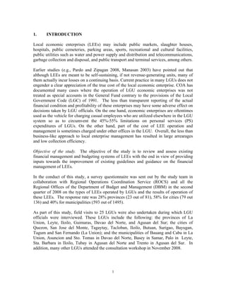 1
1. INTRODUCTION
Local economic enterprises (LEEs) may include public markets, slaughter houses,
hospitals, public cemeteries, parking areas, sports, recreational and cultural facilities,
public utilities such as water and power supply and distribution and telecommunications,
garbage collection and disposal, and public transport and terminal services, among others.
Earlier studies (e.g., Pardo and Zipagan 2008, Manasan 2003) have pointed out that
although LEEs are meant to be self-sustaining, if not revenue-generating units, many of
them actually incur losses on a continuing basis. Current practice in many LGUs does not
engender a clear appreciation of the true cost of the local economic enterprise. COA has
documented many cases where the operation of LGU economic enterprises was not
treated as special accounts in the General Fund contrary to the provisions of the Local
Government Code (LGC) of 1991. The less than transparent reporting of the actual
financial condition and profitability of these enterprises may have some adverse effect on
decisions taken by LGU officials. On the one hand, economic enterprises are oftentimes
used as the vehicle for charging casual employees who are utilized elsewhere in the LGU
system so as to circumvent the 45%-55% limitations on personal services (PS)
expenditures of LGUs. On the other hand, part of the cost of LEE operation and
management is sometimes charged under other offices in the LGU. Overall, the less than
business-like approach to local enterprise management has resulted in large arrearages
and low collection efficiency.
Objective of the study. The objective of the study is to review and assess existing
financial management and budgeting systems of LEEs with the end in view of providing
inputs towards the improvement of existing guidelines and guidance on the financial
management of LEEs.
In the conduct of this study, a survey questionnaire was sent out by the study team in
collaboration with Regional Operations Coordination Service (ROCS) and all the
Regional Offices of the Department of Budget and Management (DBM) in the second
quarter of 2008 on the types of LEEs operated by LGUs and the results of operation of
these LEEs. The response rate was 28% provinces (23 out of 81), 58% for cities (79 out
136) and 40% for municipalities (593 out of 1495).
As part of this study, field visits to 25 LGUs were also undertaken during which LGU
officials were interviewed. These LGUs include the following: the provinces of La
Union, Leyte, Iloilo, Guimaras, Davao del Norte, and Agusan del Sur; the cities of
Quezon, San Jose del Monte, Tagaytay, Tacloban, Iloilo, Butuan, Surigao, Bayugan,
Tagum and San Fernando (La Union); and the municipalities of Bauang and Caba in La
Union, Asuncion and Sto. Tomas in Davao del Norte, Basey in Samar, Palo in Leyte,
Sta. Barbara in Iloilo, Tubay in Agusan del Norte and Trento in Agusan del Sur. In
addition, many other LGUs attended the consultation workshop in November 2008.
 