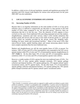 2
In addition, a desk review of relevant legislation, manuals and regulations governing LEE
operation and COA Annual Audit Reports for various cities and provinces for the years
2005-2007 was also undertaken.
2. LOCAL ECONOMIC ENTERPRISE SITUATIONER
2.1. Increasing Number of LEEs
Because there is no baseline information on the total number of LEEs as of any given
reference year it is difficult to categorically say that there is a big increase in the total
number of LEEs today compared to say, the pre-Code period. However, there are
indications that this is in fact the case. First, the character of LEEs appears to have
evolved over the years. From traditional LEEs providing municipal services like markets,
slaughterhouses, cemeteries and water services, today’s LEEs include enterprises that
produce goods and services that are more in the realm of private goods (i.e., good and
services which are normally provided by the private sector) like shopping malls,
buildings for lease, hotels and recreational facilities.1
Many of the newer LEEs (like
state-of-the-art hotels, asphalt batching plants and tomato processing plants) involve
more complex operations than the more traditional ones.
Markets and slaughterhouses are still the most popular forms of LEEs at present. For
instance, 100% of cities and 93% of the municipalities who responded to the LEE survey
operate markets while 95% of cities and 71% of municipalities operate slaughterhouses in
2007 (Table 1). On the other hand, 54% of cities and 44% of municipalities operate
cemeteries while 11% of cities and 36% of municipalities operate water utilities.
However, a sizable number of LGUs operate the more non-traditional types of LEEs. For
example, 34% of cities operate public transport terminals, 23% operate garbage
collection and disposal facilities, 18% operate parking lots, 14% operate cultural/ sports/
recreational centers, and 9% operate hotels. On the other hand, 17% of municipalities
operate garbage collection and disposal facilities, 12% operate parking lots, 10% operate
public transport terminals and 4% operate cultural/ sports/ recreational centers.
1
More formally, in economics, private goods (as opposed to public goods) are defined as goods which
exhibit two properties: “rivalness” in consumption and “excludability.” A good is said to be characterized
by rivalness in consumption if an individual’s consumption of the good necessarily results in a reduction in
the supply of that good that is available for the consumption of other individuals. On the other hand, a good
is to be non-excludable if the provision of the good to one individual will automatically make it available to
other individuals. In more practical terms, excludability means that it is possible/ feasible for producers to
charge a price for the good so as to prevent those individuals who are not willing to pay the price from
consuming/ enjoying the benefits of the said good.
 