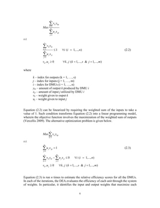 6
1
1
s
k kp
k
m
j jp
j
v y
Max
u x
=
=
∑
∑
s.t.
1
1
1 ( 1,..., )
s
k ki
k
m
j ji
j
v y
i i n
u x
=
=
≤ ∀ =
∑
∑
(2.2)
, 0 , ( 1,..., & 1,..., )k jv u k j k s j m≥ ∀ = =
where
k – index for outputs (k = 1, …, s)
j – index for inputs (j = 1, …, m)
i – index for DMUs (i = 1, …, n)
yki – amount of output k produced by DMU i
xji – amount of input j utilized by DMU i
vk – weight given to ouput k
uj – weight given to input j
Equation (2.2) can be linearized by requiring the weighted sum of the inputs to take a
value of 1. Such condition transforms Equation (2.2) into a linear programming model,
wherein the objective function involves the maximization of the weighted sum of outputs
(Vercellis 2009). The alternative optimization problem is given below.
1
s
k kp
k
Max v y
=
∑
s.t.
1
1
m
j jp
j
u x
=
=∑ (2.3)
1 1
0 ( 1,..., )
s m
k ki j ji
k j
v y u x i i n
= =
− ≤ ∀ =∑ ∑
, 0 , ( 1,..., & 1,..., )k jv u k j k s j m≥ ∀ = =
Equation (2.3) is run n times to estimate the relative efficiency scores for all the DMUs.
In each of the iterations, the DEA evaluates the efficiency of each unit through the system
of weights. In particular, it identifies the input and output weights that maximize each
 