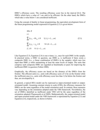 7
DMU’s efficiency score. The resulting efficiency score lies in the interval [0,1]. The
DMUs which have a value of 1 are said to be efficient. On the other hand, the DMUs
which take a value below 1 are considered inefficient.
Using the concept of duality in linear programming, the equivalent envelopment form of
the linear programming model expressed in Equation (2.3) is given below:
1
1
. .
0 ( 1,..., )
0 ( 1,..., )
0 ( 1,..., )
n
i ji jp
i
n
i ki kp
i
i
Min
s t
x x j j m
y y k k s
i i n
θ
λ θ
λ
λ
=
=
− ≤ ∀ =
− ≥ ∀ =
≥ ∀ =
∑
∑
(2.1)
Like Equation (2.3), Equation (2.4) is run n times, i.e., once for each DMU in the sample.
In practical terms, a DMU in question, say DMU p, is inefficient if there exists a
composite DMU (i.e., a linear combination of DMUs in the sample), which uses less
input than DMU p while maintaining at least the same levels of output. The units that
comprise such composite DMU are regarded as benchmarks or peers for improving the
inefficient DMU in question (Talluri 2000).
Graphically, the efficiency scores are based on the distance of the DMUs from the
frontier. The efficient units (i.e., units with efficiency score of 1) lie on the frontier while
the inefficient ones (i.e., units with efficiency score less than 1) lie below the frontier and
thus, are enveloped by it.
In general, a typical DEA model can be expressed as input-orientated model or output-
orientated model. Assuming constant returns to scale (CRS), the efficiency measures for
DMUs are the same regardless of the model orientation used. In contrast, these measures
vary depending on the orientation adopted under the VRS framework. Nevertheless, the
set of DMUs identified as inefficient under VRS will be the same regardless of the
orientation adopted (Thanassoulis et al 2009). Mathematically, the output-oriented model
and input-oriented model under the VRS framework is represented by Equation (2.5) and
Equation (2.6), respectively, as shown in below.
 