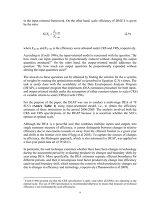 9
in the input-oriented framework. On the other hand, scale efficiency of DMU k is given
by the ratio:
,
,
k CRS
k
k VRS
E
SCE
E
= (2.9)
where Ek,CRS and Ek,VRS is the efficiency score obtained under CRS and VRS, respectively.
According to (Coelli 1996), the input-oriented model is concerned with the question: “By
how much can input quantities be proportionally reduced without changing the output
quantities produced?” On the other hand, the output-oriented model addresses the
question: “By how much can output quantities be proportionally expanded without
altering the input quantities used?”
The answers to these questions can be obtained by finding the solution for the n systems
of weights by running the optimization model as described in Equation (2.3) n times. The
task is easily done with the availability of the Data Envelopment Analysis Program
(DEAP), a computer program that implements DEA estimation procedure for both input-
and output-oriented models under the assumption of either constant returns to scale (CRS)
or variable returns to scale (VRS) (Coelli 1996).
For the purpose of the paper, the DEAP was run to conduct a multi-stage DEA of 78
SUCs (Annex Table 1) using input-orientated model, i.e., to obtain the efficiency
estimates of these institutions in the period 2006-2009. The analysis involved both the
CRS and VRS specifications of the DEAP because it is uncertain whether the SUCs
operate at optimal scale.7
Although the DEA is a powerful tool that combines multiple inputs and outputs into
single summary measure of efficiency, it cannot distinguish between changes in relative
efficiency due to movements towards or away from the efficient frontier in a given year
and shifts in the frontier over time (Flegg et al 2003). To capture the sources of changes
in efficiency, the Malmquist approach, which is also automated in DEAP, was applied on
a four-year panel data set of 78 SUCs.
In particular, the said technique examines whether there have been changes in technology
during the assessment period by evaluating productivity changes and boundary shifts by
year using DEA. More specifically, the DEA estimates separate efficient boundaries for
different periods, and then it decomposes total factor productivity change into efficiency
catch-up and boundary shift, which measure the extent to which productivity changes are
due to changes in efficiency and technology, respectively (Thanassoulis et al 2009).
7
Coelli (1996) pointed out that the CRS specification is aptly used when all DMUs are operating at the
optimal scale. The use of VRS specification is recommended otherwise to ensure that measures of technical
efficiency is not confounded by scale efficiencies.
 