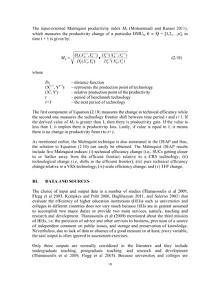 10
The input-oriented Malmquist productivity index M0 (Mohammadi and Ranaei 2011),
which measures the productivity change of a particular DMU0, 0 ∈ Q = [1,2,…,n], in
time t + 1 is given by:
1 1 1 1 1
0 0 0 0 0 0
0 1
0 0 0 0 0 0
( , ) ( , )
( , ) ( , )
t t t t t t
t t t t t t
D X Y D X Y
M
D X Y D X Y
+ + + + +
+
= • (2.10)
where
D0 – distance function
(Xt+1
, Yt+1
) – represents the production point of technology
(Xt
, Yt
) – relative production point of the productivity
t – period of benchmark technology
t+1 – the next period of technology
The first component of Equation (2.10) measures the change in technical efficiency while
the second one measures the technology frontier shift between time period t and t+1. If
the derived value of M0 is greater than 1, then there is productivity gain. If the value is
less than 1, it implies there is productivity loss. Lastly, if value is equal to 1, it means
there is no change in productivity from t to t+1.
As mentioned earlier, the Malmquist technique is also automated in the DEAP and thus,
the solution to Equation (2.10) can easily be obtained. The Malmquist DEAP results
include five Malmquist indices: (i) technical efficiency change (i.e., SUCs getting closer
to or further away from the efficient frontier) relative to a CRS technology; (ii)
technological change (i.e, shifts in the efficient frontier); (iii) pure technical efficiency
change relative to a VRS technology; (iv) scale efficiency change; and (v) TFP change.
III. DATA AND SOURCES
The choice of input and output data in a number of studies (Thanassoulis et al 2009,
Flegg et al 2003, Kempkes and Pohl 2006, Daghbasyan 2011, and Salerno 2003) that
evaluate the efficiency of higher education institutions (HEIs) such as universities and
colleges in different countries does not vary much because HEIs are in general assumed
to accomplish two major duties or provide two main services, namely, teaching and
research and development. Thanassoulis et al (2009) mentioned about the third mission
of HEIs, i.e, the provision of advice and other services to business, provision of a source
of independent comment on public issues, and storage and preservation of knowledge.
Nevertheless, due to lack of data or absence of a good measure or at least, proxy variable,
the said output is often ignored in assessment exercises.
Only three outputs are normally considered in the literature and they include
undergraduate teaching, postgraduate teaching, and research and development
(Thanassoulis et al 2009, Flegg et al 2003). Because universities and colleges are
 