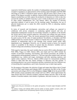 11
expected to build human capital, the number of undergraduate and postgraduate degrees
awarded is regarded as an approximation of the teaching output (Kempkes and Pohl 2006
and Flegg et al 2003). It should be noted, however, that this proxy fails to factor in the
quality of the degrees awarded. In addition, Salerno (2003) mentioned that the number of
degrees awarded does not fully capture the production of education as it fails to take into
account the number of students receiving a year’s worth of education at any given time.
In other studies (Daghbashyan 2011 and Salerno 2003), the number of full-time
equivalent students is used as proxy for the teaching output. Nonetheless, the use of
physical headcounts per se masks the effort exerted by HEIs in educating students
(Salerno 2003).
In terms of research and development, universities and colleges are expected to
collaborate with private companies in conducting applied research and also, do
independent fundamental research for knowledge formation. In addition to the benefits
the society derives from research endeavors, universities and colleges also gain income
out of the research grants.8
Thus, the income generated from research undertakings can
be used as proxy for the value of output produced. Nevertheless, as Kempkes and Pohl
(2006) pointed out, research income is subject to a faculty bias as some departments (e.g.,
medicine or engineering) tend to get earnings from research grants unlike other
departments (e.g., languages). However, use of research income as proxy for research
output is acceptable in the absence of annual data for alternative variables such as
research ratings and consultancy income (Flegg et al 2003).
With regard to input data, the usual variables that are used in DEA studies (Kempkes and
Pohl 2006), Flegg et al 2003, Salerno 2003, and Ampit and Cruz 2007) include the
number of personnel (teaching, non-teaching, and research personnel), the number of
undergraduate and postgraduate students (i.e., full-time equivalent student load), and total
expenditures (e.g., salaries and wages, maintenance and other operating expenses, and
capital outlay expenses). However, Salerno (2003) raised two measurement problems
related to input data that may distort estimates of efficiency and they include: 1)
accounting practices vary across institutions and thus, institutions may have different way
of classifying their expenditures; and 2) lack of practical way to index input quality.
For the purpose of the paper, the selection of input and output data follows that of Ampit
and Cruz (2007) and Castano and Cabanda (2007). In particular, the DEA of the 78 state
universities and colleges (SUCs) in the Philippines (Annex Table 1) for the period 2006-
2009 includes actual expenditure data (Ampit and Cruz 2007),9
which approximates the
input factors that SUCs utilized to produce expected outputs and also, data on the total
number of enrolled students, total number of graduates, and total revenue (i.e., internally
8
Market price that gives information on the quality and quantity of research output (Kempkes and Pohl
2006)
9
In contrast, Castano and Cabanda (2007) used the number of faculty members; property, plant, and
equipment (i.e., tangible assets); and operating expenses to proxy for input factors.
 
