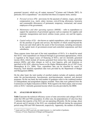 12
generated income), which are all output measures10
(Castano and Cabanda 2007). In
particular, SUCs expenditures11
are classified into three (3) expense items, namely:
Personal services (PS) - provisions for the payment of salaries, wages, and other
compensation (e.g., merit, salary increase, cost-of-living allowances, honoraria
and commutable allowances) of permanent, temporary, contractual, and casual
employees of the government;
Maintenance and other operating expenses (MOOE) – refer to expenditures to
support the operations of government agencies such as expenses for supplies and
materials; transportation and travel; utilities (water, power, etc) and the repairs,
etc; and
Capital outlays (CO) – also known as capital expenditures; refer to appropriations
for the purchase of goods and services, the benefits of which extend beyond the
fiscal year and which add to the assets of the Government, including investments
in the capital stock of government-owned and controlled corporations and their
subsidiaries.
These expense items form part of the total expenditures of SUCs. It is should be noted
that SUCs’ total expenditures are financed through (i) government appropriations, which
is regarded as the largest source of financing of SUCs; and (ii) internally generated
income (IGI), which include all income generated from tuition fees, income generating
projects (IGPs), and other charges as well as trust legacies, gifts and donations as
specified in RA 8292, otherwise known as the Higher Modernization Act of 1997 (Laya
Mananghaya & Co. 2004). Thus, expenditure data can be classified by source of
financing. Such detailed expenditure data were provided by the Department of Budget
and Management (DBM).
On the other hand, the total number of enrolled students includes all students enrolled
under the pre-baccalaureate, baccalaureate, post-baccalaureate, masteral, and doctoral
programs. On the one hand, the total number of graduates refers to the combined number
of undergraduate and postgraduate degrees awarded. These data were gathered from the
Commission on Higher Education (CHED). With regard to the third output, total revenue
refers to SUCs’ internally generated income which was also provided by the DBM.
IV. ANALYSIS OF RESULTS
Table 2 presents the technical efficiency scores of state universities and colleges (SUCs)
under the CRS and VRS assumption. In either case, the preponderance of value less than
1 indicates that majority of the SUCs are not operating efficiently. On the average, about
85 percent and 65 percent of the SUCs are considered inefficient during the assessment
period using CRS and VRS framework, respectively. Apparently, the number of efficient
10
Ampit and Cruz (2007) used only one output measure, i.e., total number of graduates.
11
Glossary of Terms, Department of Budget and Management
 
