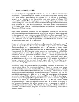 22
V. CONCLUDING REMARKS
The data envelopment analysis (DEA) conducted on a data set of 78 state universities and
colleges (SUCs) provides empirical evidence on the inefficiency of the majority of the
SUCs in the country. With only very view efficient SUCs as indicated by the efficiency
scores, it is very alarming to note the declining trend in the number of efficient SUCs
between 2007 and 2009. Moreover, the year-on-year average efficiency score of all SUCs
is considerably low, which indicates a substantial amount of inputs that could have been
saved if only the SUCs had operated efficiently. Furthermore, productivity gains among
the SUCs are found to be very minimal and they are attributed more with technological
change than efficiency change.
Given limited government resources, it is only appropriate to ensure that they are used
efficiently to achieve their intended purpose. Nevertheless, wastage of scarce resources is
inevitable especially when institutions such as SUCs fail to perform as expected. Thus, it
is critical to identify, understand and address the factors affecting the performance of
SUCs. This calls for an in-depth study that takes a closer look on each of the SUCs that
are deemed inefficient based on DEA standards.
Moreover, it is imperative to address the issues and concerns that challenge the country’s
system of higher education for so long. A number of good studies (Johanson 2001,
Preddey and Nuqui 2001, Laya Mananghaya & Co. 2004, and Tan 2011) have already
drawn useful (policy) recommendations on how to address them. To wit, Laya and
Mananghaya & Co. (2004) pointed out the urgent need to rationalize the public higher
education system in terms of (i) programs; (ii) locations; (iii) student costs; (iv)
governance; and (v) government budgetary support. All these are geared towards
reduction in the number of SUCs to ensure that the meager government budget is not
spread thinly across all SUCs. It worth mentioning that CHED proposed the principle of
having a maximum of one university in each region and one state college in each
province but the highly politicized creation/conversion of SUCs may prove it unrealistic.
In addition, Tan (2011) recommended a reform package comprised of components with
interdependent effects. The components include (i) change in viewing some popular
notions that higher education is for all and that SUCs provide equitable access to higher
education; (ii) development of an operational plan for creating a critical mass of science
and engineering institutions that can produce a target number of graduates (i.e., BS, MS,
and PhD) in specific priority fields in 5 to 10 years; (iii) improvement of libraries and
laboratories in target higher education institutions (HEIs) in all fields by developing a
financial support strategy; (iv) development of a massive scholarship system for graduate
studies in all fields; (v) implementation by SUCs of full-cost tuition scheme
complemented with a massive scholarship program; and (vi) increasing the demand for
S&T graduates. In general, the reform package focuses on changing the method for
subsidizing students and schools. According to the study, the subsidy should not be
directed to selected institutions, programs, and students indiscriminately, inefficiently or
in ad-hoc manner.
 