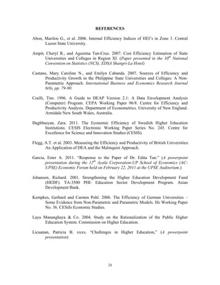 24
REFERENCES
Abon, Marilou G., et al. 2006. Internal Efficiency Indices of HEI’s in Zone 3. Central
Luzon State University.
Ampit, Cheryl R., and Agustina Tan-Cruz. 2007. Cost Efficiency Estimation of State
Universities and Colleges in Region XI. (Paper presented in the 10th
National
Convention on Statistics (NCS), EDSA Shangri-La Hotel)
Castano, Mary Caroline N., and Emilyn Cabanda. 2007. Sources of Efficiency and
Productivity Growth in the Philippine State Universities and Colleges: A Non-
Parametric Approach. International Business and Economics Research Journal
6(6), pp. 79-90.
Coelli, Tim. 1996. A Guide to DEAP Version 2.1: A Data Envelopment Analysis
(Computer) Program. CEPA Working Paper 96/8. Centre for Efficiency and
Productivity Analysis. Department of Econometrics. University of New England.
Armidale New South Wales, Australia.
Daghbasyan, Zara. 2011. The Economic Efficiency of Swedish Higher Education
Institutions. CESIS Electronic Working Paper Series No. 245. Centre for
Excellence for Science and Innovation Studies (CESIS).
Flegg, A.T. et al. 2003. Measuring the Efficiency and Productivity of British Universities:
An Application of DEA and the Malmquist Approach.
Garcia, Ester A. 2011. “Response to the Paper of Dr. Edita Tan.” (A powerpoint
presentation during the 12th
Ayala Corporation-UP School of Economics (AC-
UPSE) Economic Forum held on February 22, 2011 at the UPSE Auditorium.)
Johanson, Richard. 2001. Strengthening the Higher Education Development Fund
(HEDF). TA-3500 PHI: Education Sector Development Program. Asian
Development Bank.
Kempkes, Gerhard and Carsten Pohl. 2006. The Efficiency of German Universities –
Some Evidence from Non-Parametric and Parametric Models. Ifo Working Paper
No. 36. CESifo Economic Studies.
Laya Mananghaya & Co. 2004. Study on the Rationalization of the Public Higher
Education System. Commission on Higher Education.
Licuanan, Patricia B. xxxx. “Challenges in Higher Education,” (A powerpoint
presentation)
 
