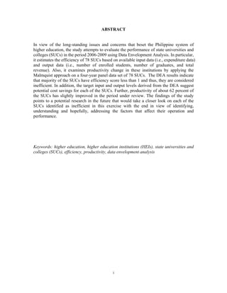 i
ABSTRACT
In view of the long-standing issues and concerns that beset the Philippine system of
higher education, the study attempts to evaluate the performance of state universities and
colleges (SUCs) in the period 2006-2009 using Data Envelopment Analysis. In particular,
it estimates the efficiency of 78 SUCs based on available input data (i.e., expenditure data)
and output data (i.e., number of enrolled students, number of graduates, and total
revenue). Also, it examines productivity change in these institutions by applying the
Malmquist approach on a four-year panel data set of 78 SUCs. The DEA results indicate
that majority of the SUCs have efficiency score less than 1 and thus, they are considered
inefficient. In addition, the target input and output levels derived from the DEA suggest
potential cost savings for each of the SUCs. Further, productivity of about 62 percent of
the SUCs has slightly improved in the period under review. The findings of the study
points to a potential research in the future that would take a closer look on each of the
SUCs identified as inefficient in this exercise with the end in view of identifying,
understanding and hopefully, addressing the factors that affect their operation and
performance.
Keywords: higher education, higher education institutions (HEIs), state universities and
colleges (SUCs), efficiency, productivity, data envelopment analysis
 