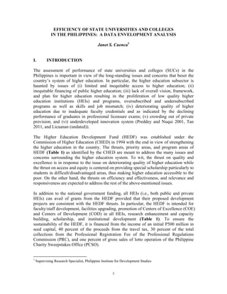 1
EFFICIENCY OF STATE UNIVERSITIES AND COLLEGES
IN THE PHILIPPINES: A DATA ENVELOPMENT ANALYSIS
Janet S. Cuenca1
I. INTRODUCTION
The assessment of performance of state universities and colleges (SUCs) in the
Philippines is important in view of the long-standing issues and concerns that beset the
country’s system of higher education. In particular, the higher education subsector is
haunted by issues of (i) limited and inequitable access to higher education; (ii)
inequitable financing of public higher education; (iii) lack of overall vision, framework,
and plan for higher education resulting in the proliferation of low quality higher
education institutions (HEIs) and programs, oversubscribed and undersubscribed
programs as well as skills and job mismatch; (iv) deteriorating quality of higher
education due to inadequate faculty credentials and as indicated by the declining
performance of graduates in professional licensure exams; (v) crowding out of private
provision; and (vi) underdeveloped innovation system (Preddey and Nuqui 2001, Tan
2011, and Licuanan (undated)).
The Higher Education Development Fund (HEDF) was established under the
Commission of Higher Education (CHED) in 1994 with the end in view of strengthening
the higher education in the country. The thrusts, priority areas, and program areas of
HEDF (Table 1) as identified by the CHED are meant to address the many issues and
concerns surrounding the higher education system. To wit, the thrust on quality and
excellence is in response to the issue on deteriorating quality of higher education while
the thrust on access and equity is centered on providing special scholarship particularly to
students in difficult/disadvantaged areas, thus making higher education accessible to the
poor. On the other hand, the thrusts on efficiency and effectiveness, and relevance and
responsiveness are expected to address the rest of the above-mentioned issues.
In addition to the national government funding, all HEIs (i.e., both public and private
HEIs) can avail of grants from the HEDF provided that their proposed development
projects are consistent with the HEDF thrusts. In particular, the HEDF is intended for
faculty/staff development, facilities upgrading, promotion of Centers of Excellence (COE)
and Centers of Development (COD) in all HEIs, research enhancement and capacity
building, scholarship, and institutional development (Table 1). To ensure the
sustainability of the HEDF, it is financed from the income of an initial P500 million in
seed capital, 40 percent of the proceeds from the travel tax, 30 percent of the total
collections from the Professional Registration Fee of the Professional Regulations
Commission (PRC), and one percent of gross sales of lotto operation of the Philippine
Charity Sweepstakes Office (PCSO).
1
Supervising Research Specialist, Philippine Institute for Development Studies
 