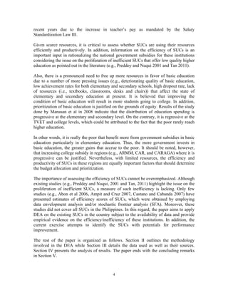 4
recent years due to the increase in teacher’s pay as mandated by the Salary
Standardization Law III.
Given scarce resources, it is critical to assess whether SUCs are using their resources
efficiently and productively. In addition, information on the efficiency of SUCs is an
important input in rationalizing the national government subsidies for these institutions
considering the issue on the proliferation of inefficient SUCs that offer low quality higher
education as pointed out in the literature (e.g., Preddey and Nuqui 2001 and Tan 2011).
Also, there is a pronounced need to free up more resources in favor of basic education
due to a number of more pressing issues (e.g., deteriorating quality of basic education,
low achievement rates for both elementary and secondary schools, high dropout rate, lack
of resources (i.e., textbooks, classrooms, desks and chairs)) that affect the state of
elementary and secondary education at present. It is believed that improving the
condition of basic education will result in more students going to college. In addition,
prioritization of basic education is justified on the grounds of equity. Results of the study
done by Manasan et al in 2008 indicate that the distribution of education spending is
progressive at the elementary and secondary level. On the contrary, it is regressive at the
TVET and college levels, which could be attributed to the fact that the poor rarely reach
higher education.
In other words, it is really the poor that benefit more from government subsidies in basic
education particularly in elementary education. Thus, the more government invests in
basic education, the greater gains that accrue to the poor. It should be noted, however,
that increasing college subsidy in regions (e.g., ARMM, CAR, and CARAGA) where it is
progressive can be justified. Nevertheless, with limited resources, the efficiency and
productivity of SUCs in these regions are equally important factors that should determine
the budget allocation and prioritization.
The importance of assessing the efficiency of SUCs cannot be overemphasized. Although
existing studies (e.g., Preddey and Nuqui, 2001 and Tan, 2011) highlight the issue on the
proliferation of inefficient SUCs, a measure of such inefficiency is lacking. Only few
studies (e.g., Abon et al 2006, Ampit and Cruz 2007, Castano and Cabanda 2007) have
presented estimates of efficiency scores of SUCs, which were obtained by employing
data envelopment analysis and/or stochastic frontier analysis (SFA). Moreover, these
studies did not cover all SUCs in the Philippines. In this regard, the paper aims to apply
DEA on the existing SUCs in the country subject to the availability of data and provide
empirical evidence on the efficiency/inefficiency of these institutions. In addition, the
current exercise attempts to identify the SUCs with potentials for performance
improvement.
The rest of the paper is organized as follows. Section II outlines the methodology
involved in the DEA while Section III details the data used as well as their sources.
Section IV presents the analysis of results. The paper ends with the concluding remarks
in Section V.
 