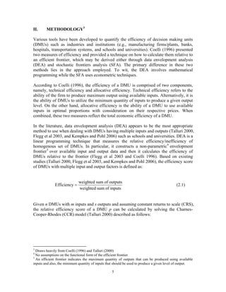 5
II. METHODOLOGY3
Various tools have been developed to quantify the efficiency of decision making units
(DMUs) such as industries and institutions (e.g., manufacturing firms/plants, banks,
hospitals, transportation systems, and schools and universities). Coelli (1996) presented
two measures of efficiency and provided a technique on how to calculate them relative to
an efficient frontier, which may be derived either through data envelopment analysis
(DEA) and stochastic frontiers analysis (SFA). The primary difference in these two
methods lies in the approach employed. To wit, the DEA involves mathematical
programming while the SFA uses econometric techniques.
According to Coelli (1996), the efficiency of a DMU is comprised of two components,
namely, technical efficiency and allocative efficiency. Technical efficiency refers to the
ability of the firm to produce maximum output using available inputs. Alternatively, it is
the ability of DMUs to utilize the minimum quantity of inputs to produce a given output
level. On the other hand, allocative efficiency is the ability of a DMU to use available
inputs in optimal proportions with consideration on their respective prices. When
combined, these two measures reflect the total economic efficiency of a DMU.
In the literature, data envelopment analysis (DEA) appears to be the most appropriate
method to use when dealing with DMUs having multiple inputs and outputs (Talluri 2000,
Flegg et al 2003, and Kempkes and Pohl 2006) such as schools and universities. DEA is a
linear programming technique that measures the relative efficiency/inefficiency of
homogenous set of DMUs. In particular, it constructs a non-parametric4
envelopment
frontier5
over available input and output data and then it calculates the efficiency of
DMUs relative to the frontier (Flegg et al 2003 and Coelli 1996). Based on existing
studies (Talluri 2000, Flegg et al 2003, and Kempkes and Pohl 2006), the efficiency score
of DMUs with multiple input and output factors is defined as:
weighted sum of outputs
Efficiency
weighted sum of inputs
= (2.1)
Given n DMUs with m inputs and s outputs and assuming constant returns to scale (CRS),
the relative efficiency score of a DMU p can be calculated by solving the Charnes-
Cooper-Rhodes (CCR) model (Talluri 2000) described as follows:
3
Draws heavily from Coelli (1996) and Talluri (2000)
4
No assumptions on the functional form of the efficient frontier
5
An efficient frontier indicates the maximum quantity of outputs that can be produced using available
inputs and also, the minimum quantity of inputs that should be used to produce a given level of output.
 