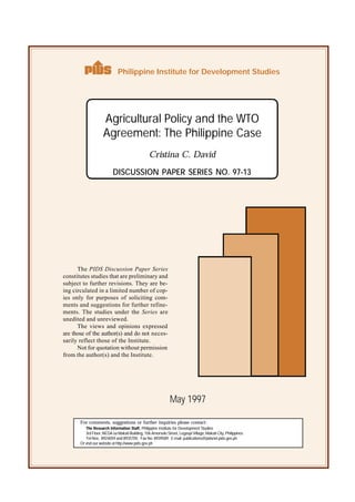For comments, suggestions or further inquiries please contact:
Philippine Institute for Development Studies
The PIDS Discussion Paper Series
constitutes studies that are preliminary and
subject to further revisions. They are be-
ing circulated in a limited number of cop-
ies only for purposes of soliciting com-
ments and suggestions for further refine-
ments. The studies under the Series are
unedited and unreviewed.
The views and opinions expressed
are those of the author(s) and do not neces-
sarily reflect those of the Institute.
Not for quotation without permission
from the author(s) and the Institute.
The Research Information Staff, Philippine Institute for Development Studies
3rd Floor, NEDA sa Makati Building, 106 Amorsolo Street, Legaspi Village, Makati City, Philippines
Tel Nos: 8924059 and 8935705; Fax No: 8939589; E-mail: publications@pidsnet.pids.gov.ph
Or visit our website at http://www.pids.gov.ph
Cristina C. David
DISCUSSION PAPER SERIES NO. 97-13
May 1997
Agricultural Policy and the WTO
Agreement: The Philippine Case
The Research Information Staff, Philippine Institute for Development Studies
3rd Floor, NEDA sa Makati Building, 106 Amorsolo Street, Legaspi Village, Makati City, Philippines
Tel Nos: 8924059 and 8935705; Fax No: 8939589; E-mail: publications@pidsnet.pids.gov.ph
Or visit our website at http://www.pids.gov.ph
 