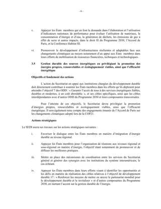 - 6 -
v. Appuyer les États membres qui en font la demande dans l’élaboration et l’utilisation
d’indicateurs nationaux de performance pour évaluer l’utilisation de matériaux, la
consommation d’énergie et d’eau, la génération de déchets, les émissions de gaz à
effet de serre et autres impacts, dans le droit fil du Programme 2030, l’Accord de
Paris, et la Conférence Habitat III.
vi. Promouvoir le développement d’infrastructures résilientes et adaptables face aux
changements climatiques au moyen notamment d’un appui aux États membres dans
leurs efforts de mobilisation de ressources financières, techniques et technologiques.
3.5 Gestion durable des sources énergétiques en privilégiant la promotion des
énergies propres, renouvelables et écologiquement viables, ainsi que l’efficacité
énergétique
Objectifs et fondement des actions
L’action du Secrétariat en appui aux institutions chargées du développement durable
doit directement contribuer à soutenir les États membres dans les efforts qu’ils déploient pour
atteindre l’objectif 7 des ODD : « Garantir l’accès de tous à des services énergétiques fiables,
durables et modernes, à un coût abordable. », et ses cibles spécifiques, ainsi que les cibles
interdépendantes avec d’autres ODD du Programme 2030 et leurs composantes transversales.
Pour l’atteinte de ces objectifs, le Secrétariat devra privilégier la promotion
d’énergies propres, renouvelables et écologiquement viables, ainsi que l’efficacité
énergétique. Il sera également tenu compte des engagements émanés de l’Accord de Paris sur
les changements climatiques adopté lors de la COP21.
Actions stratégiques
Le SEDI axera ses travaux sur les actions stratégiques suivantes :
i. Favoriser le dialogue entre les États membres en matière d’intégration d’énergie
durable au niveau régional.
ii. Appuyer les États membres pour l’organisation de réunions aux niveaux régional et
sous-régional en matière d’énergie, l’objectif étant notamment de promouvoir et de
diffuser les meilleures pratiques.
iii. Mettre en place des mécanismes de coordination entre les services du Secrétariat
général et générer des synergies avec les institutions du système interaméricain, le
cas échéant.
iv. Appuyer les États membres dans leurs efforts visant à identifier les opportunités et
les défis en matière de réalisation des cibles relatives à l’objectif de développement
durable 17 : « Renforcer les moyens de mettre en œuvre le partenariat mondial pour
le développement durable et le revitaliser » et d’autres composantes du Programme
2030, en mettant l’accent sur la gestion durable de l’énergie.
 