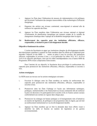 - 7 -
v. Appuyer les États dans l’élaboration de mesures de réglementation et de politiques
qui favorisent l’utilisation des énergies renouvelables et des technologies d’efficacité
énergétique.
vi. Organiser des ateliers aux niveaux continental, sous-régional et national afin de
renforcer les capacités des États.
vii. Appuyer les États membres dans l’élaboration aux niveaux national et régional
d’instruments de planification énergétique qui tiennent compte de la variable du
changement climatique dans l’optique de la durabilité énergétique dans la région.
3.6 Renforcement des capacités pour des institutions efficientes, efficaces,
responsables, et inclusives pour le développement durable
Objectifs et fondement des actions
L’action du Secrétariat en appui aux institutions chargées du développement durable
doit directement contribuer à soutenir les États membres dans les efforts qu’ils déploient pour
atteindre l’objectif 16 des ODD : « … mettre en place à tous les niveaux, des institutions
efficaces, responsables et ouvertes à tous. », et en particulier les cibles 16.6, 16.7, 16.10 et
16.b et ses objectifs spécifiques, ainsi que les cibles interdépendantes avec d’autres ODD du
Programme 2030 et leurs composantes transversales.
Pour l’atteinte de ces objectifs, le Secrétariat devra privilégier le renforcement des
capacités pour promouvoir des institutions efficientes, efficaces, responsables et ouvertes à
tous.
Actions stratégiques
Le SEDI axera ses travaux sur les actions stratégiques suivantes :
i. Favoriser le dialogue entre les États membres en matière de renforcement des
capacités pour promouvoir des institutions efficientes, efficaces, responsables et
ouvertes à tous.
ii. Promouvoir entre les États l’échange et l’accès aux informations techniques,
juridiques, institutionnelles et de financement au niveau continental afin de renforcer
la prise de décisions et la participation de la société civile et d’autres acteurs sociaux
conformément aux normes en vigueur dans chaque pays.
iii. Promouvoir les échanges de bonnes pratiques et d’enseignements tirés d’initiatives
en matière de législation, de politiques et de programmes dans la région, qui ont trait
au renforcement institutionnel en vue du développement durable.
iv. Appuyer les États membres qui en font la demande dans leurs efforts visant à
identifier les défis et besoins en matière de législation et de gestion
environnementale.
 