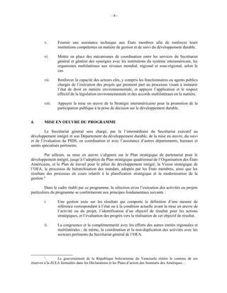 - 8 -
v. Fournir une assistance technique aux États membres afin de renforcer leurs
institutions compétentes en matière de gestion et de suivi du développement durable.
vi. Mettre en place des mécanismes de coordination entre les services du Secrétariat
général et générer des synergies avec les institutions du système interaméricain, les
organismes multilatéraux aux niveaux mondial, régional et sous-régional, selon le
cas.
vii. Renforcer la capacité des acteurs clés, y compris les fonctionnaires ou agents publics
chargés de l’exécution des projets qui prennent part au processus visant à instaurer
l’état de droit en matière environnementale, et appuyer l’application et le respect
effectif de la législation environnementale et des accords multilatéraux en la matière.
viii. Appuyer la mise en œuvre de la Stratégie interaméricaine pour la promotion de la
participation publique à la prise de décision sur le développement durable.
4. MISE EN OEUVRE DU PROGRAMME
Le Secrétariat général sera chargé, par la l’intermédiaire du Secrétariat exécutif au
développement intégré et son Département du développement durable, de la mise en œuvre, du suivi
et de l’évaluation du PIDS, en coordination et avec l’assistance d’autres départements, bureaux et
unités spécialisés pertinents.
Par ailleurs, sa mise en œuvre s’alignera sur le Plan stratégique de partenariat pour le
développement intégré, jusqu’à l’adoption du Plan stratégique quadriennal de l’Organisation des États
Américains, et le Plan de travail pour le pilier du développement intégré, la Vision stratégique de
l’OEA, le processus de hiérarchisation des mandats, adoptés par les États membres, ainsi que les
résultats des processus en cours relatifs à la planification stratégique et la modernisation de la
gestion.3/
Dans le cadre établi par ce programme, la sélection et/ou l’exécution des activités ou projets
particuliers du programme se conformeront aux principes fondamentaux suivants :
i. Une gestion axée sur les résultats qui comporte la définition d’une mesure de
référence correspondant à l’état ou à la condition actuelle avant la mise en œuvre de
l’activité ou du projet, l’identification d’un objectif de résultat pour les actions
stratégiques, et l’évaluation des progrès vers la réalisation de cet objectif de résultat.
ii. La congruence et la complémentarité avec les efforts des autres entités régionales et
multilatérales ; de même, la coordination et la non-duplication des activités avec les
secteurs pertinents du Secrétariat général de l’OEA.
3
. Le gouvernement de la République bolivarienne du Venezuela réitère le contenu de ses
réserves à la ZLEA formulées dans les Déclarations et les Plans d’action des Sommets des Amériques…
 