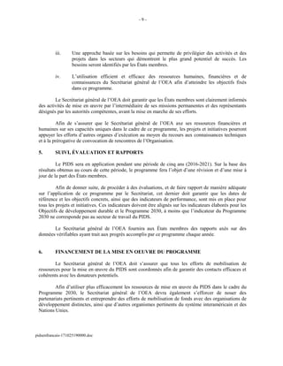 - 9 -
iii. Une approche basée sur les besoins qui permette de privilégier des activités et des
projets dans les secteurs qui démontrent le plus grand potentiel de succès. Les
besoins seront identifiés par les États membres.
iv. L’utilisation efficient et efficace des ressources humaines, financières et de
connaissances du Secrétariat général de l’OEA afin d’atteindre les objectifs fixés
dans ce programme.
Le Secrétariat général de l’OEA doit garantir que les États membres sont clairement informés
des activités de mise en œuvre par l’intermédiaire de ses missions permanentes et des représentants
désignés par les autorités compétentes, avant la mise en marche de ses efforts.
Afin de s’assurer que le Secrétariat général de l’OEA axe ses ressources financières et
humaines sur ses capacités uniques dans le cadre de ce programme, les projets et initiatives pourront
appuyer les efforts d’autres organes d’exécution au moyen du recours aux connaissances techniques
et à la prérogative de convocation de rencontres de l’Organisation.
5. SUIVI, ÉVALUATION ET RAPPORTS
Le PIDS sera en application pendant une période de cinq ans (2016-2021). Sur la base des
résultats obtenus au cours de cette période, le programme fera l’objet d’une révision et d’une mise à
jour de la part des États membres.
Afin de donner suite, de procéder à des évaluations, et de faire rapport de manière adéquate
sur l’application de ce programme par le Secrétariat, cet dernier doit garantir que les dates de
référence et les objectifs concrets, ainsi que des indicateurs de performance, sont mis en place pour
tous les projets et initiatives. Ces indicateurs doivent être alignés sur les indicateurs élaborés pour les
Objectifs de développement durable et le Programme 2030, à moins que l’indicateur du Programme
2030 ne corresponde pas au secteur de travail du PIDS.
Le Secrétariat général de l’OEA fournira aux États membres des rapports axés sur des
données vérifiables ayant trait aux progrès accomplis par ce programme chaque année.
6. FINANCEMENT DE LA MISE EN OEUVRE DU PROGRAMME
Le Secrétariat général de l’OEA doit s’assurer que tous les efforts de mobilisation de
ressources pour la mise en œuvre du PIDS sont coordonnés afin de garantir des contacts efficaces et
cohérents avec les donateurs potentiels.
Afin d’utiliser plus efficacement les ressources de mise en œuvre du PIDS dans le cadre du
Programme 2030, le Secrétariat général de l’OEA devra également s’efforcer de nouer des
partenariats pertinents et entreprendre des efforts de mobilisation de fonds avec des organisations de
développement distinctes, ainsi que d’autres organismes pertinents du système interaméricain et des
Nations Unies.
pidsenfrancais-171025190000.doc
 