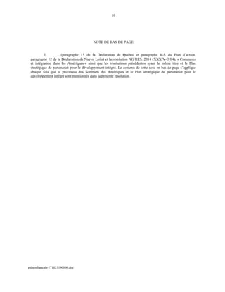 - 10 -
NOTE DE BAS DE PAGE
1. …(paragraphe 15 de la Déclaration de Québec et paragraphe 6-A du Plan d’action,
paragraphe 12 de la Déclaration de Nuevo León) et la résolution AG/RES. 2014 (XXXIV-O/04), « Commerce
et intégration dans les Amériques » ainsi que les résolutions précédentes ayant le même titre et le Plan
stratégique de partenariat pour le développement intégré. Le contenu de cette note en bas de page s’applique
chaque fois que le processus des Sommets des Amériques et le Plan stratégique de partenariat pour le
développement intégré sont mentionnés dans la présente résolution.
pidsenfrancais-171025190000.doc
 