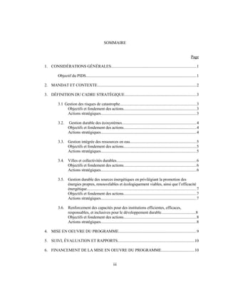 SOMMAIRE
Page
1. CONSIDÉRATIONS GÉNÉRALES..................................................................................1
Objectif du PIDS..........................................................................................................1
2. MANDAT ET CONTEXTE...............................................................................................2
3. DÉFINITION DU CADRE STRATÉGIQUE.....................................................................3
3.1 Gestion des risques de catastrophe.........................................................................3
Objectifs et fondement des actions......................................................................3
Actions stratégiques............................................................................................3
3.2. Gestion durable des écosystèmes.......................................................................4
Objectifs et fondement des actions......................................................................4
Actions stratégiques............................................................................................4
3.3. Gestion intégrée des ressources en eau................................................................5
Objectifs et fondement des actions......................................................................5
Actions stratégiques............................................................................................5
3.4. Villes et collectivités durables.............................................................................6
Objectifs et fondement des actions......................................................................6
Actions stratégiques............................................................................................6
3.5. Gestion durable des sources énergétiques en privilégiant la promotion des
énergies propres, renouvelables et écologiquement viables, ainsi que l’efficacité
énergétique.........................................................................................................7
Objectifs et fondement des actions......................................................................7
Actions stratégiques............................................................................................7
3.6. Renforcement des capacités pour des institutions efficientes, efficaces,
responsables, et inclusives pour le développement durable.................................8
Objectifs et fondement des actions......................................................................8
Actions stratégiques............................................................................................8
4. MISE EN OEUVRE DU PROGRAMME..........................................................................9
5. SUIVI, ÉVALUATION ET RAPPORTS.........................................................................10
6. FINANCEMENT DE LA MISE EN OEUVRE DU PROGRAMME................................10
iii
 