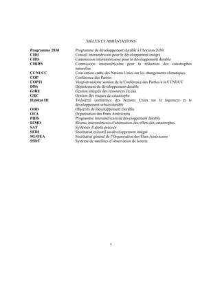 SIGLES ET ABRÉVIATIONS
Programme 2030 Programme de développement durable à l’horizon 2030
CIDI Conseil interaméricain pour le développement intégré
CIDS Commission interaméricaine pour le développement durable
CIRDN Commission interaméricaine pour la réduction des catastrophes
naturelles
CCNUCC Convention-cadre des Nations Unies sur les changements climatiques
COP Conférence des Parties
COP21 Vingt-et-unième session de la Conférence des Parties à la CCNUCC
DDS Département du développement durable
GIRE Gestion intégrée des ressources en eau
GRC Gestion des risques de catastrophe
Habitat III Troisième conférence des Nations Unies sur le logement et le
développement urbain durable
ODD Objectifs de Développement Durable
OEA Organisation des États Américains
PIDS Programme interaméricain de développement durable
RIMD Réseau interaméricain d’atténuation des effets des catastrophes
SAT Systèmes d’alerte précoce
SEDI Secrétariat exécutif au développement intégré
SG/OEA Secrétariat général de l’Organisation des États Américains
SSOT Système de satellites d’observation de la terre
v
 