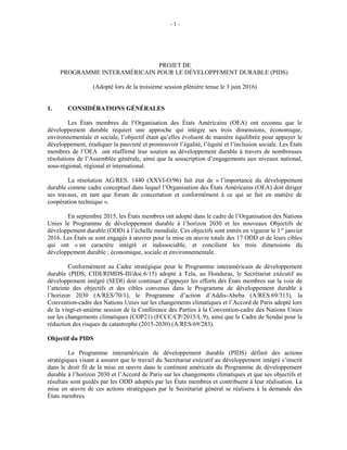 - 1 -
PROJET DE
PROGRAMME INTERAMÉRICAIN POUR LE DÉVELOPPEMENT DURABLE (PIDS)
(Adopté lors de la troisième session plénière tenue le 3 juin 2016)
1. CONSIDÉRATIONS GÉNÉRALES
Les États membres de l’Organisation des États Américains (OEA) ont reconnu que le
développement durable requiert une approche qui intègre ses trois dimensions, économique,
environnementale et sociale, l’objectif étant qu’elles évoluent de manière équilibrée pour appuyer le
développement, éradiquer la pauvreté et promouvoir l’égalité, l’équité et l’inclusion sociale. Les États
membres de l’OEA ont réaffirmé leur soutien au développement durable à travers de nombreuses
résolutions de l’Assemblée générale, ainsi que la souscription d’engagements aux niveaux national,
sous-régional, régional et international.
La résolution AG/RES. 1440 (XXVI-O/96) fait état de « l’importance du développement
durable comme cadre conceptuel dans lequel l’Organisation des États Américains (OEA) doit diriger
ses travaux, en tant que forum de concertation et conformément à ce qui se fait en matière de
coopération technique ».
En septembre 2015, les États membres ont adopté dans le cadre de l’Organisation des Nations
Unies le Programme de développement durable à l’horizon 2030 et les nouveaux Objectifs de
développement durable (ODD) à l’échelle mondiale. Ces objectifs sont entrés en vigueur le 1er
janvier
2016. Les États se sont engagés à œuvrer pour la mise en œuvre totale des 17 ODD et de leurs cibles
qui ont « un caractère intégré et indissociable, et concilient les trois dimensions du
développement durable : économique, sociale et environnementale.
Conformément au Cadre stratégique pour le Programme interaméricain de développement
durable (PIDS, CIDI/RIMDS-III/doc.6/15) adopté à Tela, au Honduras, le Secrétariat exécutif au
développement intégré (SEDI) doit continuer d’appuyer les efforts des États membres sur la voie de
l’atteinte des objectifs et des cibles convenus dans le Programme de développement durable à
l’horizon 2030 (A/RES/70/1), le Programme d’action d’Addis-Abeba (A/RES.69/313), la
Convention-cadre des Nations Unies sur les changements climatiques et l’Accord de Paris adopté lors
de la vingt-et-unième session de la Conférence des Parties à la Convention-cadre des Nations Unies
sur les changements climatiques (COP21) (FCCC/CP/2015/L.9), ainsi que le Cadre de Sendai pour la
réduction des risques de catastrophe (2015-2030) (A/RES/69/283).
Objectif du PIDS
Le Programme interaméricain de développement durable (PIDS) définit des actions
stratégiques visant à assurer que le travail du Secrétariat exécutif au développement intégré s’inscrit
dans le droit fil de la mise en œuvre dans le continent américain du Programme de développement
durable à l’horizon 2030 et l’Accord de Paris sur les changements climatiques et que ses objectifs et
résultats sont guidés par les ODD adoptés par les États membres et contribuent à leur réalisation. La
mise en œuvre de ces actions stratégiques par le Secrétariat général se réalisera à la demande des
États membres.
 